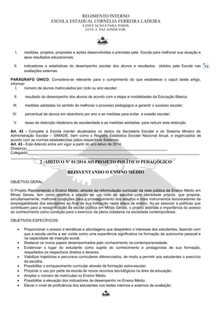 59 
REGIMENTO INTERNO 
ESCOLA ESTADUAL CORNÉLIA FERREIRA LADEIRA 
A EDUCAÇÃO É PARA TODOS. 
LEVE A PAZ AONDE FOR. 
I. medidas, projetos, propostas e ações desenvolvidas e previstas pela Escola para melhorar sua atuação e 
seus resultados educacionais; 
II. indicadores e estatísticas do desempenho escolar dos alunos e resultados obtidos pela Escola nas 
avaliações externas. 
PARÁGRAFO ÚNICO: Considera-se relevante para o cumprimento do que estabelece o caput deste artigo, 
informar: 
I. número de alunos matriculados por ciclo ou ano escolar; 
II. resultado do desempenho dos alunos de acordo com a etapa e modalidades da Educação Básica; 
III. medidas adotadas no sentido de melhorar o processo pedagógico e garantir o sucesso escolar; 
IV. percentual de alunos em abandono por ano e as medidas para evitar a evasão escolar; 
V. taxas de distorção idade/ano de escolaridade e as medidas adotadas para reduzir esta distorção. 
Art. 42 - Compete à Escola manter atualizados os dados da Secretaria Escolar e do Sistema Mineiro de 
Administração Escolar – SIMADE, bem como o Registro Estatístico Escolar Nacional Anual, e organizados de 
acordo com as normas estabelecidas pelos respectivos Sistemas. 
Art. 43 - Este Adendo entra em vigor a partir do ano letivo de 2014. 
Diretor(a)____________________________________________________________________ 
Colegiado___________________________________________________________________________________ 
_____________________________________________________________ 
2 -ADITIVO Nº 01/2014 AO PROJETO POLÍTICO PEDAGÓGICO 
REINVENTANDO O ENSINO MÉDIO 
OBJETIVO GERAL: 
O Projeto Reinventando o Ensino Médio, através da reformulação curricular da rede pública de Ensino Médio em 
Minas Gerais, tem como objetivo a criação de um ciclo de estudos com identidade própria, que propicie, 
simultaneamente, melhores condições para o prosseguimento dos estudos e mais instrumentos favorecedores da 
empregabilidade dos estudantes ao final de sua formação nesta etapa de ensino. Ao se associar a políticas que 
contribuem para a ressignificação da escola pública em Minas Gerais, o projeto assinala a importância do acesso 
ao conhecimento como condição para o exercício da plena cidadania na sociedade contemporânea. 
OBJETIVOS ESPECÍFICOS: 
· Proporcionar o acesso a temáticas e abordagens que despertem o interesse dos estudantes, fazendo com 
que a escola venha a ser vivida como uma experiência significativa na formação da autonomia pessoal e 
na capacidade de inserção social. 
· Destacar os novos papeis desempenhados pelo conhecimento na contemporaneidade. 
· Evidenciar o lugar do estudante como sujeito do conhecimento e protagonista de sua formação, 
respeitados os respectivos direitos e deveres. 
· Viabilizar trajetórias e percursos curriculares diferenciados, de modo a permitir aos estudantes o exercício 
da escolha. 
· Possibilitar o enriquecimento curricular através de formação extra-escolar. 
· Propiciar o uso por parte da escola de novos recursos tecnológicos na área de educação. 
· Ampliar o número de matrículas no Ensino Médio. 
· Possibilitar a elevação dos indicadores de desempenho no Ensino Médio. 
· Elevar o nível de proficiência dos estudantes nos testes internos e externos de avaliação. 
 
