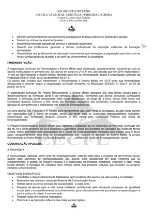 59 
REGIMENTO INTERNO 
ESCOLA ESTADUAL CORNÉLIA FERREIRA LADEIRA 
A EDUCAÇÃO É PARA TODOS. 
LEVE A PAZ AONDE FOR. 
· Difundir permanentemente procedimentos pedagógicos de boas práticas no âmbito das escolas. 
· Reduzir os índices de abandono/evasão. 
· Encaminhar medidas capazes de diminuir a distorção idade/série. 
· Garantir aos professores, gestores e demais profissionais da educação instâncias de formação 
permanente. 
· Disponibilizar aos profissionais da educação instrumentos que favoreçam a preparação para lidar com as 
novas configurações do alunado e do perfil do conhecimento da atualidade. 
FUNDAMENTAÇÃO: 
A organização curricular do Reinventando o Ensino Médio será implantada, gradativamente, iniciando-se com os 
alunos matriculados no primeiro ano. Os alunos em curso no 2º e 3º ano, das escolas que em 2014 implantarão o 
1º ano do Reinventando o Ensino Médio, deverão para fins de terminalidade, seguir a organização curricular da 
Resolução SEE nº 2486, de 20 de dezembro de 2013. 
Os alunos das Escolas que implantaram o Reinventando o Ensino Médio em 2013 terão sua terminalidade 
assegurada e deverão seguir a organização curricular constante na Resolução SEE/MG nº 22514, de 02 de 
janeiro de 2013. 
A organização curricular do Projeto Reinventando o Ensino Médio assegura 200 dias letivos anuais para o 
desenvolvimento da formação geral e da formação específica, permitindo aos alunos percursos curriculares 
distintos. A formação geral compreende 3000 horas distribuídas, ao longo de 3 anos, sendo 2500 horas nos 
Conteúdos Básicos Comuns e 500 horas em formação específica dos conteúdos curriculares destinados a 
geração de competências e habilidades nas Áreas de Empregabilidade. 
No turno diurno, fica instituído o 6º horário para cumprimento das 3000 horas e no noturno, as 500 horas devem 
ser organizadas sob a forma de projeto, sendo 300 horas para os Conteúdos Interdisciplinares Aplicados, 
relacionados aos Conteúdos Básicos Comuns, e 200 horas para Conteúdos Práticos nas Áreas de 
Empregabilidade. 
O Projeto Reinventando o Ensino Médio inclui também a realização de um Seminário de Percurso Curricular nos 
dia 18, 19 e 20 de fevereiro de 2014 seguindo o Calendário Oficial da Secretaria de Educação do Estado de Minas 
Gerais. Neste seminário será apresentada as 3 Áreas de Empregabilidade ofertadas pela Escola para o aluno 
optar, obrigatoriamente, pela Área de Empregabilidade que cursará no decorrer do Ensino Médio. O projeto 
Reinventando o Ensino Médio da Escola Estadual ..........., oferece XX Áreas de Empregabilidade, sendo: 
COMUNICAÇÃO APLICADA 
A PROPOSTA 
A Comunicação Aplicada, como área de empregabilidade, volta-se tanto para a inserção na convivência social, 
quanto para caminhos de profissionalização dos alunos. Será desdobrada em duas vertentes que se 
complementam: a gestão da imagem pessoal e a elaboração de produtos midiáticos. Aprender a fazer mídia 
levará também à formação de cidadãos mais críticos diante dos produtos culturais que circulam no universo 
midiático contemporâneo. 
OBJETIVOS ESPECÍFICOS: 
· Possibilitar o desenvolvimento de habilidades comunicativas dos alunos, na vida social e no trabalho. 
· Apresentar aos alunos o campo profissional da Comunicação Social. 
· Refletir sobre os novos arranjos da sociabilidade - o estar junto. 
· Preparar os alunos para a vida social cotidiana, contribuindo para alavancar processos de igualdade 
social, para o compartilhamento do conhecimento, para o favorecimento de processos de aprendizagem e 
para a prática do direito à comunicação. 
· Produzir mídia em diversas linguagens. 
· Promover a apropriação reflexiva das redes sociais digitais. 
 