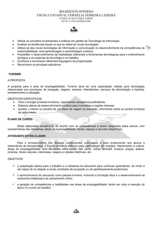 59 
REGIMENTO INTERNO 
ESCOLA ESTADUAL CORNÉLIA FERREIRA LADEIRA 
A EDUCAÇÃO É PARA TODOS. 
LEVE A PAZ AONDE FOR. 
· Utilizar os conceitos fundamentais e práticos em gestão de Tecnologia da Informação. 
· Analisar as tendências atuais no que se refere às novas tecnologias. 
· Utilizar-se das novas tecnologias de informação e comunicação no desenvolvimento de competências de 
responsabilidade, auto-aprendizagem e aprendizagem continua. 
· Possibilitar o desenvolvimento de habilidades referentes a ferramentas tecnológicas para o entendimento 
da lógica e do sistemas de tecnologia e no trabalho. 
· Conhecer e reconhecer diferentes linguagens de programação. 
· Reconhecer os principais aplicativos. 
TURISMO 
A PROPOSTA 
A proposta para a área de empregabilidade: Turismo deve ter uma capacitação voltada para tecnologias 
relacionadas aos processos de recepção, viagens, eventos, intercâmbios, serviços de alimentação e bebidas, 
entretenimento e interação. 
OBJETIVOS ESPECÍFICOS: 
· Criar e divulgar produtos turísticos, organizando campanhas publicitárias. 
· Elaborar planos de desenvolvimento turístico para municípios e regiões diversas. 
· Auxiliar o cliente na escolha de um plano de viagem ou excursão, informando sobre os pontos turísticos 
de cada roteiro. 
PLANO DE CURSO: 
Serão elaborados anualmente de acordo com as competências a serem adquiridas pelos alunos, com 
características das disciplinas, áreas de empregabilidade, tempo, espaço e recursos disponíveis. 
ATIVIDADES EXTRA-CLASSE: 
Para o enriquecimento dos diversos componentes curriculares e para proporcionar aos alunos a 
observância da teoria/prática, a Escola envidará esforços para participação em eventos, relacionados à cultura, 
áreas de empregabilidade, com atividades extra-classe, tais como: visitas técnicas, museus, praças, teatros, 
cinemas, feiras culturais, interclasse, viagens a cidades históricas, etc. 
OBJETIVOS: 
 a preparação básica para o trabalho e a cidadania do educando para continuar aprendendo, de modo a 
ser capaz de se adaptar a novas condições de ocupação ou de aperfeiçoamento posteriores; 
 o aprimoramento do educando como pessoa humana, incluindo a formação ética e o desenvolvimento da 
autonomia intelectual e do pensamento crítico; 
 a geração de competências e habilidades nas áreas de empregabilidade, tendo em vista a inserção do 
aluno no mundo do trabalho. 
 