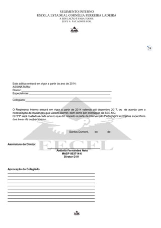 59 
REGIMENTO INTERNO 
ESCOLA ESTADUAL CORNÉLIA FERREIRA LADEIRA 
A EDUCAÇÃO É PARA TODOS. 
LEVE A PAZ AONDE FOR. 
Este aditivo entrará em vigor a partir do ano de 2014: 
ASSINATURA: 
Diretor:____________________________________________________________ 
Especialistas:______________________________________________________ 
__________________________________________________________________ 
Colegiado:_________________________________________________________ 
O Regimento Interno entrará em vigor a partir de 2014 valendo até dezembro 2017, ou de acordo com a 
necessidade de mudanças que vierem ocorrer, bem como por orientação da SEE-MG. 
O PPP será mudado a cada ano no que diz respeito à parte de Intervenção Pedagógica e projetos específicos 
das áreas de conhecimento. 
Santos Dumont, de de 
Assinatura do Diretor: 
___________________________________ 
Antônio Fernandes Neto 
MASP 893714-6 
Diretor D IV 
Aprovação do Colegiado: 
__________________________________________________________ 
__________________________________________________________ 
__________________________________________________________ 
__________________________________________________________ 
__________________________________________________________ 
__________________________________________________________ 
__________________________________________________________ 
__________________________________________________________ 
__________________________________________________________ 
__________________________________________________________ 
 