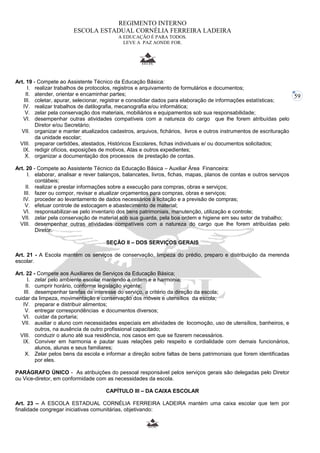 59 
REGIMENTO INTERNO 
ESCOLA ESTADUAL CORNÉLIA FERREIRA LADEIRA 
A EDUCAÇÃO É PARA TODOS. 
LEVE A PAZ AONDE FOR. 
Art. 19 - Compete ao Assistente Técnico da Educação Básica: 
I. realizar trabalhos de protocolos, registros e arquivamento de formulários e documentos; 
II. atender, orientar e encaminhar partes; 
III. coletar, apurar, selecionar, registrar e consolidar dados para elaboração de informações estatísticas; 
IV. realizar trabalhos de datilografia, mecanografia e/ou informática; 
V. zelar pela conservação dos materiais, mobiliários e equipamentos sob sua responsabilidade; 
VI. desempenhar outras atividades compatíveis com a natureza do cargo que lhe forem atribuídas pelo 
Diretor e/ou Secretário; 
VII. organizar e manter atualizados cadastros, arquivos, fichários, livros e outros instrumentos de escrituração 
da unidade escolar; 
VIII. preparar certidões, atestados, Históricos Escolares, fichas individuais e/ ou documentos solicitados; 
IX. redigir ofícios, exposições de motivos, Atas e outros expedientes; 
X. organizar a documentação dos processos de prestação de contas. 
Art. 20 - Compete ao Assistente Técnico da Educação Básica – Auxiliar Área Financeira: 
I. elaborar, analisar e rever balanços, balancetes, livros, fichas, mapas, planos de contas e outros serviços 
contábeis; 
II. realizar e prestar informações sobre a execução para compras, obras e serviços; 
III. fazer ou compor, revisar e atualizar orçamentos para compras, obras e serviços; 
IV. proceder ao levantamento de dados necessários à licitação e a previsão de compras; 
V. efetuar controle de estocagem e abastecimento de material; 
VI. responsabilizar-se pelo inventario dos bens patrimoniais, manutenção, utilização e controle; 
VII. zelar pela conservação de material sob sua guarda, pela boa ordem e higiene em seu setor de trabalho; 
VIII. desempenhar outras atividades compatíveis com a natureza do cargo que lhe forem atribuídas pelo 
Diretor. 
SEÇÃO II – DOS SERVIÇOS GERAIS 
Art. 21 - A Escola mantém os serviços de conservação, limpeza do prédio, preparo e distribuição da merenda 
escolar. 
Art. 22 - Compete aos Auxiliares de Serviços da Educação Básica; 
I. zelar pelo ambiente escolar mantendo a ordem e a harmonia; 
II. cumprir horário, conforme legislação vigente; 
III. desempenhar tarefas de interesse do serviço, a critério da direção da escola; 
cuidar da limpeza, movimentação e conservação dos móveis e utensílios da escola; 
IV. preparar e distribuir alimentos; 
V. entregar correspondências e documentos diversos; 
VI. cuidar da portaria; 
VII. auxiliar o aluno com necessidades especiais em atividades de locomoção, uso de utensílios, banheiros, e 
outros, na ausência de outro profissional capacitado; 
VIII. conduzir o aluno até sua residência, nos casos em que se fizerem necessários. 
IX. Conviver em harmonia e pautar suas relações pelo respeito e cordialidade com demais funcionários, 
alunos, alunas e seus familiares; 
X. Zelar pelos bens da escola e informar a direção sobre faltas de bens patrimoniais que forem identificadas 
por eles. 
PARÁGRAFO ÚNICO - As atribuições do pessoal responsável pelos serviços gerais são delegadas pelo Diretor 
ou Vice-diretor, em conformidade com as necessidades da escola. 
CAPÍTULO III – DA CAIXA ESCOLAR 
Art. 23 – A ESCOLA ESTADUAL CORNÉLIA FERREIRA LADEIRA mantém uma caixa escolar que tem por 
finalidade congregar iniciativas comunitárias, objetivando: 
 