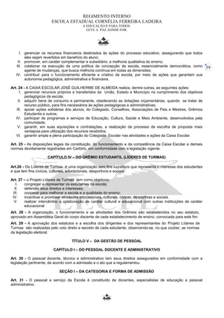 59 
REGIMENTO INTERNO 
ESCOLA ESTADUAL CORNÉLIA FERREIRA LADEIRA 
A EDUCAÇÃO É PARA TODOS. 
LEVE A PAZ AONDE FOR. 
I. gerenciar os recursos financeiros destinados às ações do processo educativo, assegurando que todos 
eles sejam revertidos em benefício do aluno; 
II. promover, em caráter complementar e subsidiário, a melhoria qualitativa do ensino; 
III. colaborar na execução de uma política de concepção da escola, essencialmente democrática, como 
agente de mudanças, que busca melhoria contínua em todas as dimensões; 
IV. contribuir para o funcionamento eficiente e criativo da escola, por meio de ações que garantam sua 
autonomia pedagógica, administrativa e financeira. 
Art. 24 - A CAIXA ESCOLAR JOSÉ GUILHERME DE ALMEIDA realiza, dentre outras, as seguintes ações: 
I. gerenciar recursos próprios e transferidos da União, Estado e Município no cumprimento dos objetivos 
pedagógicos da escola; 
II. adquirir bens de consumo e permanente, obedecendo as dotações orçamentárias, quando se tratar de 
recurso público, para fins necessários às ações pedagógicas e administrativas; 
III. apoiar ações solidárias dos alunos, do Colegiado, Conselhos, Associações de Pais e Mestres, Grêmios 
Estudantis e outros; 
IV. participar de programas e serviços de Educação, Cultura, Saúde e Meio Ambiente, desenvolvidos pela 
comunidade; 
V. garantir, em suas aquisições e contratações, a realização de processo de escolha de proposta mais 
vantajosa para utilização dos recursos recebidos; 
VI. garantir ampla e plena participação do Colegiado Escolar nas atividades e ações da Caixa Escolar. 
Art. 25 - As disposições legais da constituição, do funcionamento e da competência da Caixa Escolar e demais 
normas devidamente registradas em Cartório, em conformidade com a legislação vigente. 
CAPÍTULO IV – DO GRÊMIO ESTUDANTIL (LÍDERES DE TURMAS) 
Art.26 - Os Líderes de Turmas é uma organização sem fins lucrativos que representa o interesse dos estudantes 
e que tem fins cívicos, culturais, educacionais, desportivos e sociais. 
Art. 27 – o Projeto Líderes de Turmas tem como objetivos: 
I. congregar e representar os estudantes da escola; 
II. defender seus direitos e interesses; 
III. cooperar para melhorar a escola e a qualidade do ensino; 
IV. incentivar e promover atividades educacionais, culturais, cívicas, desportivas e sociais. 
V. realizar intercâmbio e colaboração de caráter cultural e educacional com outras instituições de caráter 
educacional 
Art. 28 - A organização, o funcionamento e as atividades dos Grêmios são estabelecidos no seu estatuto, 
aprovado em Assembléia Geral do corpo discente de cada estabelecimento de ensino, convocada para este fim. 
Art. 29 - A aprovação dos estatutos e a escolha dos dirigentes e dos representantes do Projeto Líderes de 
Turmas são realizadas pelo voto direto e secreto de cada estudante, observando-se, no que couber, as normas 
da legislação eleitoral. 
TÍTULO V – DA GESTÃO DE PESSOAL 
CAPÍTULO I – DO PESSOAL DOCENTE E ADMINISTRATIVO 
Art. 30 - O pessoal docente, técnico e administrativo tem seus direitos assegurados em conformidade com a 
legislação pertinente, de acordo com a admissão e o ato que a regulamentou. 
SEÇÃO I – DA CATEGORIA E FORMA DE ADMISSÃO 
Art. 31 - O pessoal a serviço da Escola é constituído de docentes, especialistas de educação e pessoal 
administrativo. 
 