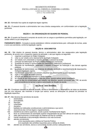 59 
REGIMENTO INTERNO 
ESCOLA ESTADUAL CORNÉLIA FERREIRA LADEIRA 
A EDUCAÇÃO É PARA TODOS. 
LEVE A PAZ AONDE FOR. 
Art. 32 - Admissão fica sujeita às exigências legais vigentes. 
Art. 33 - O pessoal docente e administrativo tem seus direitos assegurados, em conformidade com a legislação 
pertinente. 
SEÇÃO II – DA ORGANIZAÇÃO DO QUADRO DE PESSOAL 
Art. 34 - O quadro de Pessoal é composto de acordo com os cargos e quantitativos permitidos pela legislação, em 
caráter efetivo ou por designação. 
PARÁGRAFO ÚNICO - Compete à escola estabelecer critérios complementares para atribuição de turmas, aulas 
e turno aos servidores, conforme legislação vigente. 
SEÇÃO III - DOS DIREITOS 
Art. 35 - São direitos do pessoal docente, técnico e administrativo além dos assegurados pela legislação 
pertinente, de acordo com o respectivo regime de admissão, o ato que regulou os seguintes: 
I. organizar e participar do Órgão Colegiado; 
II. votar ou ser votado como representante do Órgão Colegiado; 
III. ser tratado com urbanidade e respeito por todo o pessoal da escola; 
IV. participar da elaboração da Projeto Político Pedagógico da Escola; 
V. igualdade de acesso a oportunidades de crescimento intelectual e profissional; 
VI. liberdade de manifestação, observado o respeito à imagem da instituição e dos demais agentes 
públicos; 
VII. igualdade de oportunidade nos sistemas de aferição, avaliação e reconhecimento de desempenho, 
conforme legislação vigente; 
VIII. manifestação sobre fatos que possam prejudicar seu desempenho ou sua reputação; 
IX. sigilo a informação de ordem pessoal; 
X. atuação em defesa de interesse ou direito legítimo; 
XI. ter ciência do teor da acusação e vista dos autos, quando estiver sendo investigado; 
XII. gozar os dias de compensação pelo trabalho nas eleições, quando convocado pelo TRE, de acordo 
com conveniência do serviço e após a autorização da direção da escola. 
SEÇÃO IV - DOS DEVERES 
Art. 36 - Constituem deveres do pessoal docente, técnico e administrativo o desempenho de todas as atividades 
que por sua natureza, são inerentes à função que exerce, sendo as atribuições do pessoal às previstas na 
legislação específica. 
Art. 37 - São deveres dos servidores da escola: 
I. assiduidade; 
II. pontualidade; 
III. discrição; 
IV. urbanidade; 
V. disciplina; 
VI. lealdade às instituições constitucionais e administrativas a que servir; 
VII. observância das normas legais e regulamentares; 
VIII. obediência às ordens superiores, exceto quando manifestamente ilegais; 
IX. levar ao conhecimento da autoridade superior irregularidade de que tiver ciência em razão do cargo; 
X. zelar pela economia e conservação do material que lhe for confiado; 
XI. manter atualizada a documentação referente a sua vida funcional; 
XII. atender prontamente: 
a) às requisições para a defesa da Fazenda Pública; 
b) à expedição das certidões requeridas para a defesa de direito; 
XIII. atender aos servidores, alunos e comunidade escolar pronta e adequadamente; 
 
