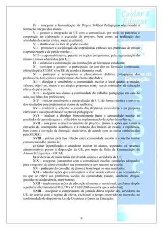 IV – assegurar a humanização do Projeto Político Pedagógico objetivando a
formação integral dos alunos;
        V – garantir a integração da UE com a comunidade, por meio de parcerias e
cooperação na elaboração e execução de projetos, bem como, na realização das
atividades de caráter cívico, social e cultural;
        VI – atualizar-se na área de gestão escolar;
        VII – promover a socialização de experiências exitosas nos processos de ensino
e aprendizagem e de gestão escolar;
        VIII – responsabilizar-se, perante os órgãos competentes, pela regularização do
ensino e cursos oferecidos pela UE;
        IX – estimular a estruturação das instituições de lideranças estudantis;
        X – participar e garantir a participação do servidor na formação continuada,
oferecida pela SEDUC e/ou UE de acordo a demanda local;
        XI – participar e acompanhar o planejamento didático pedagógico dos
professores, bem como o cumprimento das horas atividades;
        XII – divulgar e sensibilizar a comunidade escolar e local quanto a missão,
valores, objetivos, metas e estratégias propostas como marco orientador da educação
oferecida pela escola;
        XIII – assegurar aos alunos a continuidade do trabalho pedagógico em sala de
aula, nas faltas dos professores;
        XIV – realizar anualmente a autoavaliação da UE, de forma coletiva e servir-se
dos resultados para implementar planos de melhoria;
        XV – conhecer e articular o estudo das diretrizes curriculares e da proposta
curricular e sua aplicabilidade na prática pedagógica;
        XVI – analisar e divulgar bimestralmente junto a comunidade escolar os
resultados de aprendizagem e utilizá-los na implementação de ações de melhoria;
        XVII – assegurar o desenvolvimento de projetos, planos e ações que visem à
elevação do desempenho acadêmico e à redução dos índices de evasão e repetência,
bem como a correção da distorção idade/série, de acordo com as metas estabelecidas
pela SEDUC;
        XVIII – primar pela boa relação entre comunidade escolar e conselho tutelar
comunicando-lhe quanto às:
        a) faltas injustificadas e abandono escolar de alunos, esgotados os recursos
administrativos postos à disposição da UE, por meio da ficha de Comunicação de
Alunos Infrequentes – FICAI;
        b) evidências de maus tratos envolvendo alunos e servidores da UE;
        XIX – assegurar, juntamente com a comunidade escolar, condições adequadas
para o regresso do aluno evadido e sua permanência com sucesso na escola;
        XX – participar do conselho de classe e homologar os seus resultados;
        XXI – articular ações que contemplem a diversidade cultural e as necessidades
no que se refere aos problemas sociais da comunidade (saúde, violência, drogas,
gravidez na adolescência, entre outras);
        XXII – implementar ações de educação alimentar e nutricional, conforme dispõe
a portaria interministerial MEC/MS nº 1.010/2006 ou outra que a substituir;
        XXIII – assegurar o cumprimento da jornada diária regular dos servidores da
UE, de acordo com o regime de oferta, excluindo o tempo reservado ao intervalo, na
conformidade do disposto na Lei de Diretrizes e Bases da Educação;




                                          9
 