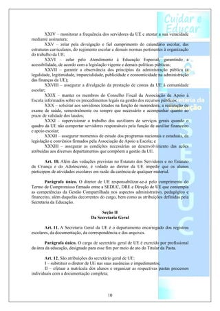 XXIV – monitorar a frequência dos servidores da UE e atestar a sua veracidade
mediante assinatura;
        XXV – zelar pela divulgação e fiel cumprimento do calendário escolar, das
estruturas curriculares, do regimento escolar e demais normas pertinentes à organização
do trabalho da UE;
        XXVI – zelar pelo Atendimento à Educação Especial, garantindo a
acessibilidade, de acordo com a legislação vigente e demais políticas públicas;
        XXVII – garantir a observância dos princípios da administração pública (a
legalidade, legitimidade, imparcialidade, publicidade e economicidade na administração
das finanças da UE);
        XXVIII – assegurar a divulgação da prestação de contas da UE à comunidade
escolar;
        XXIX – manter os membros do Conselho Fiscal da Associação de Apoio à
Escola informados sobre os procedimentos legais na gestão dos recursos públicos;
        XXX – solicitar aos servidores lotados na função de merendeira, a realização de
exame de saúde, semestralmente ou sempre que necessário e acompanhar quanto ao
prazo de validade dos laudos;
        XXXI – supervisionar o trabalho dos auxiliares de serviços gerais quando o
quadro da UE não comportar servidores responsáveis pela função de auxiliar financeiro
e apoio escolar;
        XXXII – assegurar momentos de estudo dos programas nacionais e estaduais, da
legislação e convênios firmados pela Associação de Apoio a Escola; e
        XXXIII – assegurar as condições necessárias ao desenvolvimento das ações
atribuídas aos diversos departamentos que compõem a gestão da UE.

        Art. 10. Além das vedações previstas no Estatuto dos Servidores e no Estatuto
da Criança e do Adolescente, é vedado ao diretor da UE impedir que os alunos
participem de atividades escolares em razão da carência de qualquer material.

       Parágrafo único. O diretor de UE responsabilizar-se-á pelo cumprimento do
Termo de Compromisso firmado entre a SEDUC, DRE e Direção de UE que contempla
as competências da Gestão Compartilhada nos aspectos administrativo, pedagógico e
financeiro, além daquelas decorrentes do cargo, bem como as atribuições definidas pela
Secretaria da Educação.

                                     Seção II
                                Da Secretaria Geral

       Art. 11. A Secretaria Geral da UE é o departamento encarregado dos registros
escolares, da documentação, da correspondência e dos arquivos.

       Parágrafo único. O cargo de secretário geral de UE é exercido por profissional
da área da educação, designado para esse fim por meio de ato do Titular da Pasta.

       Art. 12. São atribuições do secretário geral de UE:
       I – substituir o diretor de UE nas suas ausências e impedimentos;
       II – efetuar a matrícula dos alunos e organizar as respectivas pastas processos
individuais com a documentação completa;



                                          10
 