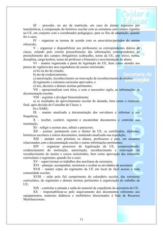 III – proceder, no ato da matrícula, em caso de alunos ingressos por
transferência, à comparação do histórico escolar com as estruturas curriculares vigentes
na UE, em conjunto com o coordenador pedagógico, para os fins de adaptação, quando
for o caso;
        IV – organizar as turmas de acordo com os anos/séries/períodos do ensino
oferecido;
        V – organizar e disponibilizar aos professores os correspondentes diários de
classe, zelando pelo correto preenchimento das informações correspondentes ao
preenchimento dos campos obrigatórios (cabeçalho, nome da UE, ano letivo, turma,
disciplina, carga horária, nome do professor e bimestre) e movimentação de aluno;
        VI – manter organizada a pasta de legislação da UE, bem como atender aos
prazos de vigência dos atos reguladores do ensino ministrado:
        a) lei ou ato de criação;
        b) ato de credenciamento;
        c) autorização, reconhecimento ou renovação de reconhecimento do ensino;
        d) regimento e estrutura curricular aprovados; e
        e) leis, decretos e demais normas pertinentes.
        VII – operacionalizar com ética, e com o necessário sigilo, as informações da
documentação escolar;
        VIII – registrar e divulgar bimestralmente:
        a) os resultados do aproveitamento escolar do alunado, bem como o resultado
final, após decisão do Conselho de Classe; e
        b) o SARE;
        IX – manter atualizada a documentação dos servidores e informar a sua
frequência;
        X – receber, conferir, registrar e encaminhar documentos e controlar sua
tramitação;
        XI – redigir e assinar atas, editais e pareceres;
        XII – assinar, juntamente com o diretor da UE, os certificados, diplomas,
históricos escolares e outros documentos, mantendo atualizada sua expedição;
        XIII – atender com préstimo os alunos, professores e pais, em assuntos
relacionados com a documentação escolar e outras informações pertinentes;
        XIV – organizar processos de legalização da UE, compreendendo:
credenciamento da instituição, autorização, reconhecimento e renovação do
reconhecimento do ensino e cursos ministrados, bem como aprovação das estruturas
curriculares e regimento, quando for o caso;
        XV – supervisionar os trabalhos dos auxiliares de secretaria;
        XVI – planejar, acompanhar, monitorar e avaliar as atividades da secretaria;
        XVII – manter cópia do regimento da UE em local de fácil acesso a toda
comunidade escolar;
        XVIII – zelar pelo fiel cumprimento do calendário escolar, das estruturas
curriculares, do regimento e demais normas pertinentes à organização do trabalho da
UE;
        XIX – controlar a entrada e saída do material de expediente da secretaria da UE;
        XX – responsabilizar-se pelo arquivamento dos documentos referentes aos
equipamentos, materiais didáticos e mobiliários direcionados à Sala de Recursos
Multifuncionais;




                                          11
 