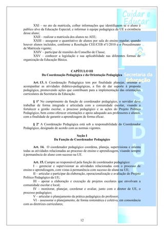 XXI – no ato da matrícula, colher informações que identifiquem se o aluno é
publico alvo da Educação Especial, e informar à equipe pedagógica da UE a existência
desse aluno;
        XXII – realizar a matrícula dos alunos no AEE;
        XXIII – assegurar o quantitativo de alunos por sala do ensino regular, quando
houver alunos incluídos, conforme a Resolução CEE/CEB nº1/2010 e o Procedimento
de Matrícula vigente;
        XXIV – participar de reuniões do Conselho de Classe;
        XXV – conhecer a legislação e sua aplicabilidade nas diferentes formas de
organização da Educação Básica.


                                CAPÍTULO III
              Da Coordenação Pedagógica e da Orientação Pedagógica

       Art. 13. A Coordenação Pedagógica tem por finalidade planejar, orientar e
acompanhar as atividades didático-pedagógicas, a fim de dar suporte à proposta
pedagógica, promovendo ações que contribuam para a implementação das orientações
curriculares da Secretaria da Educação.

        § 1º No cumprimento da função de coordenador pedagógico, o servidor deve
trabalhar de forma integrada e articulada com a comunidade escolar, visando a
fortalecer a gestão escolar, o processo pedagógico e as ações do Projeto Político
Pedagógico, bem como oferecer orientações e apoio adequado aos professores e alunos,
com a finalidade de garantir a aprendizagem de forma eficaz.

      § 2º A Coordenação Pedagógica está sob a responsabilidade do Coordenador
Pedagógico, designado de acordo com as normas vigentes.

                                     Seção I
                       Da Função de Coordenador Pedagógico

       Art. 14. O coordenador pedagógico coordena, planeja, supervisiona e orienta
todas as atividades relacionadas ao processo de ensino e aprendizagem, visando sempre
à permanência do aluno com sucesso na UE.

        Art. 15. Cumpre ao responsável pela função de coordenador pedagógico:
        I – gerenciar e supervisionar as atividades relacionadas com o processo de
ensino e aprendizagem, com vistas à permanência com sucesso do aluno na UE;
        II – articular e participar da elaboração, operacionalização e avaliação do Projeto
Político Pedagógico da UE;
        III – apoiar a elaboração e execução de projetos escolares que envolvam a
comunidade escolar e local;
        IV – monitorar, planejar, coordenar e avaliar, junto com o diretor de UE, o
processo pedagógico;
        V – articular o planejamento da prática pedagógica do professor;
        VI – assessorar o planejamento, de forma sistemática e coletiva, em consonância
com as diretrizes curriculares;



                                            12
 