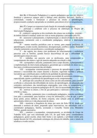Art. 16. A Orientação Pedagógica é o suporte pedagógico que tem por objetivo
fortalecer e promover espaços para o diálogo entre docentes, discentes, família e
comunidade, visando a humanizar o processo de ensino e aprendizagem,
proporcionando condições apropriadas ao estudante, para desenvolver-se integralmente.

        Art. 17. Cumpre ao responsável pela função de orientador pedagógico:
        I – participar e colaborar com o processo de elaboração do Projeto de
Intervenção Pedagógica;
        II – conhecer e apropriar-se dos resultados dos alunos nas avaliações externas –
de âmbito federal e estadual, tendo em vista as metas propostas e pactuadas pela UE;
        III – assessorar o planejamento, a implementação e o desenvolvimento das ações
educacionais, juntamente com o coordenador pedagógico, relativas à intervenção
pedagógica;
        IV – manter reuniões periódicas com as turmas, para mapear problemas de
aprendizagem, evasão escolar, desinteresse, desorganização, conflito e outros, buscando
soluções juntamente com professores e coordenador pedagógico;
        V – dar suporte aos alunos com problemas de relacionamento e estabelecer
parcerias com as famílias, quando houver desconfiança de que a dificuldade de
aprendizagem esteja em casa;
        VI – trabalhar, em parceria com os professores, para compreender o
comportamento dos alunos e agir de maneira adequada em relação a eles;
        VII – acompanhar e articular, juntamente com o corpo docente, o planejamento e
a implementação da intervenção pedagógica, garantindo que a realidade do aluno seja o
foco para o (re)dimensionamento das atividades;
        VIII – acompanhar sistematicamente o processo de aprendizagem a partir do
interesse e necessidade dos corpos docente e discente, sugerindo medidas e práticas
inovadoras que contribuam para a melhoria da qualidade da aprendizagem;
        IX – atender aos alunos que apresentem necessidade de assistência sistemática e
especializada, quanto a problemas de aprendizagem ou de comportamento;
        X – participar dos conselhos de classe como um dos articuladores, para conduzir
a reflexão e a discussão das dificuldades de ensino, de aprendizagem, de adequação dos
conteúdos curriculares, das metodologias empregadas, com vistas às competências e
habilidades previstas na proposta pedagógica da UE, face às necessidades dos alunos;
        XI – motivar os alunos, a fim de que participem e valorizem o Prova Brasil, o
ENEM e o Salto;
        XII – articular, juntamente com a coordenação pedagógica, reuniões periódicas
com pais e comunidade, para focalizar a troca de informações, a fim de que, a partir
desse ponto, possa elaborar, de forma conjunta, uma solução para os problemas
apresentados relativos à vida educacional do aluno;
        XIII – monitorar a frequência do aluno por meio da ficha FICAI, desde que
detectada a ausência do aluno, propondo ações interventivas, em articulação com o
coordenador pedagógico, família, acionando o Conselho Tutelar e/ou Ministério
Público, quando necessário;
        XIV – construir e acompanhar, sistematicamente, as atividades do Grupo de
Trabalho (GT), que será estruturado pela UE, do qual farão parte: coordenadores
pedagógicos, gestor escolar, aluno líder titular e um suplente, e professor (eleito pela
equipe docente da UE), articulando estratégias de eficácia do trabalho, com o intuito de
erradicar a evasão escolar;



                                          14
 