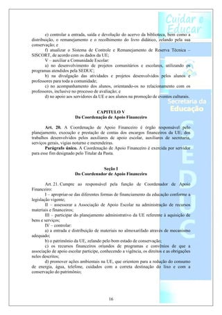 e) controlar a entrada, saída e devolução do acervo da biblioteca, bem como a
distribuição, o remanejamento e o recolhimento do livro didático, zelando pela sua
conservação; e
        f) atualizar o Sistema de Controle e Remanejamento de Reserva Técnica –
SISCORT, de acordo com os dados da UE;
        V – auxiliar a Comunidade Escolar:
        a) no desenvolvimento de projetos comunitários e escolares, utilizando os
programas atendidos pela SEDUC;
        b) na divulgação das atividades e projetos desenvolvidos pelos alunos e
professores para toda a comunidade;
        c) no acompanhamento dos alunos, orientando-os no relacionamento com os
professores, inclusive no processo de avaliação; e
        d) no apoio aos servidores da UE e aos alunos na promoção de eventos culturais.


                                 CAPITULO V
                        Da Coordenação de Apoio Financeiro

       Art. 20. A Coordenação de Apoio Financeiro é órgão responsável pelo
planejamento, execução e prestação de contas dos encargos financeiros da UE; dos
trabalhos desenvolvidos pelos auxiliares de apoio escolar, auxiliares de secretaria,
serviços gerais, vigias noturno e merendeiras.
       Parágrafo único. A Coordenação de Apoio Financeiro é exercida por servidor
para esse fim designado pelo Titular da Pasta.


                                     Seção I
                        Do Coordenador de Apoio Financeiro

        Art. 21. Cumpre ao responsável pela função de Coordenador de Apoio
Financeiro:
        I – apropriar-se das diferentes formas de financiamento da educação conforme a
legislação vigente;
        II – assessorar a Associação de Apoio Escolar na administração de recursos
materiais e financeiros;
        III – participar do planejamento administrativo da UE referente à aquisição de
bens e serviços;
        IV – controlar:
        a) a entrada e distribuição de materiais no almoxarifado através de mecanismo
adequado;
        b) o patrimônio da UE, zelando pelo bom estado de conservação;
        c) os recursos financeiros oriundos de programas e convênios de que a
associação de apoio escolar participe, conhecendo a vigência, os direitos e as obrigações
neles descritos;
        d) promover ações ambientais na UE, que orientem para a redução do consumo
de energia, água, telefone, cuidados com a correta destinação do lixo e com a
conservação do patrimônio;




                                           16
 