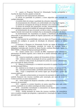 V – quanto ao Programa Nacional de Alimentação Escolar, acompanhar o
Auxiliar de Apoio Escolar, quando se tratar do:
        a) cálculo do valor nutricional dos alimentos;
        b) cálculo da quantidade de produtos a serem adquiridos para execução do
cardápio planejado;
        c) controle diário de estoque e qualidade dos alimentos adquiridos;
        d) armazenamento dos alimentos, em conformidade com a legislação vigente;
        e) controle do cronograma de entrega de alimentos com o fornecedor;
        f) cálculo da aceitação das preparações servidas, encaminhando o resultado ao
setor pedagógico, para possível trabalho de reeducação alimentar;
        g) monitoramento do peso da porção servida ao aluno, obedecendo à resolução
vigente, fazendo intervenção dos resultados face ao desempenho pedagógico do aluno;
        h) monitoramento das merendeiras no preparo e distribuição da alimentação,
observando os procedimentos padrões de higiene operacional, em conformidade com a
legislação vigente;
        i) teste bimestral de aceitabilidade, junto aos alunos do Programa, para avaliar a
aceitação dos cardápios ou quando da introdução de alimentos atípicos ao hábito
alimentar; e
        j) monitorar o Programa de Alimentação Escolar nas etapas de planejamento,
aquisição, produção da alimentação, prestação de contas da execução física e
pedagógica realizadas pelo Auxiliar de Apoio Escolar, conforme Resolução vigente do
MEC/FNDE e o Manual de Operacionalização/SEDUC;
        VI – manter contato com o servidor da DRE, responsável pelas informações
patrimoniais em âmbito regional, com o intuito de se manter informado sobre a gestão
de patrimônio;
        VII – conservar atualizado o cadastro de fornecedores de bens e serviços;
        VIII – elaborar contratos de prestação de serviço, quando for o caso;
        IX – instruir-se sobre normas de prestação de contas dos recursos administrados
pela Associação de Apoio à Escola;
        X – fornecer as informações e os materiais necessários às equipes fiscalizadoras
da Administração Pública;
        XI – atualizar-se em relação às necessidades físicas de bens e de serviços da UE;
        XII – zelar pela economicidade e probidade administrativa da gestão financeira;
        XIII – exigir o cumprimento das normas legais que disciplinam a gestão dos
recursos públicos;
        XIV – conceder esclarecimentos ao tesoureiro da associação de apoio escolar no
controle financeiro dos recursos recebidos pela associação, por meio do Livro de
Contas-Correntes ou outros mecanismos;
        XV – emitir cheques das despesas contraídas e colher assinaturas do presidente e
tesoureiro da associação;
        XVI – organizar os extratos bancários em pastas específicas para cada conta-
corrente, mantendo-os em ordem cronológica de datas crescentes;
        XVII – encaminhar mensalmente os documentos de despesa para o contador,
estabelecendo tempo para retorno à UE;
        XVIII – montar prestação de contas dos recursos recebidos, em consonância
com os modelos exigidos por programa, e apresentá-la à Associação de Apoio à Escola
para aprovação;




                                           17
 