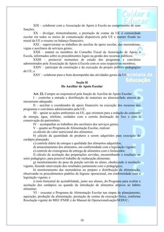 XIX – colaborar com a Associação de Apoio à Escola no cumprimento de suas
funções;
        XX – divulgar, trimestralmente, a prestação de contas da UE à comunidade
escolar em todos os meios de comunicação disponíveis pela UE e manter fixado no
mural da UE o resumo ou balanço financeiro;
        XXI – supervisionar os trabalhos do auxiliar de apoio escolar, das merendeiras,
vigias e auxiliares de serviços gerais;
        XXII – manter os membros do Conselho Fiscal da Associação de Apoio à
Escola, informados sobre os procedimentos legais na gestão dos recursos públicos;
        XXIII – promover momentos de estudo dos programas e convênios
administrados pela Associação de Apoio à Escola com os seus respectivos membros;
        XXIV – participar da construção e da execução do projeto político pedagógico
da UE; e
        XXV – colaborar para o bom desempenho das atividades gerais da UE.

                                       Seção II
                             Do Auxiliar de Apoio Escolar

        Art. 22. Cumpre ao responsável pela função de Auxiliar de Apoio Escolar:
        I – controlar a entrada e distribuição de materiais no almoxarifado através de
mecanismo adequado;
        II – auxiliar o coordenador de apoio financeiro na execução dos recursos dos
programas e convênios administrados pela UE;
        III – apoiar as ações ambientais na UE, que orientem para a redução do consumo
de energia, água, telefone, cuidados com a correta destinação do lixo e com a
conservação do patrimônio;
        IV – acompanhar os trabalhos dos auxiliares dos serviços gerais;
        V – quanto ao Programa de Alimentação Escolar, realizar:
        a) cálculo do valor nutricional dos alimentos;
        b) cálculo da quantidade de produtos a serem adquiridos para execução do
cardápio planejado;
        c) controle diário de estoque e qualidade dos alimentos adquiridos;
        d) armazenamento dos alimentos, em conformidade com a legislação vigente;
        e) controle do cronograma de entrega de alimentos com o fornecedor;
        f) cálculo da aceitação das preparações servidas, encaminhando o resultado ao
setor pedagógico, para possível trabalho de reeducação alimentar;
        g) monitoramento do peso da porção servida ao aluno, obedecendo á resolução
vigente, fazendo intervenção dos resultados juntamente com o pedagógico;
        h) monitoramento das merendeiras no preparo e distribuição da alimentação,
observando os procedimentos padrões de higiene operacional, em conformidade com a
legislação vigente; e
        i) teste bimestral de aceitabilidade, junto aos alunos, do Programa para avaliar a
aceitação dos cardápios ou quando da introdução de alimentos atípicos ao hábito
alimentar;
        VI – executar o Programa de Alimentação Escolar nas etapas de planejamento,
aquisição, produção da alimentação, prestação de contas da execução física, conforme
Resolução vigente do MEC/FNDE e do Manual de Operacionalização/SEDUC;




                                           18
 