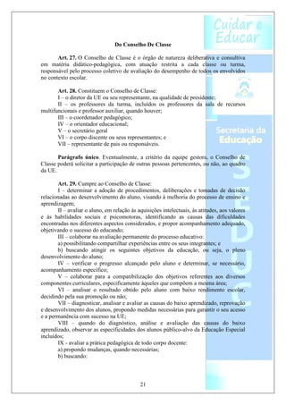 Do Conselho De Classe

       Art. 27. O Conselho de Classe é o órgão de natureza deliberativa e consultiva
em matéria didático-pedagógica, com atuação restrita a cada classe ou turma,
responsável pelo processo coletivo de avaliação do desempenho de todos os envolvidos
no contexto escolar.

       Art. 28. Constituem o Conselho de Classe:
       I – o diretor da UE ou seu representante, na qualidade de presidente;
       II – os professores da turma, incluídos os professores da sala de recursos
multifuncionais e professor auxiliar, quando houver;
       III – o coordenador pedagógico;
       IV – o orientador educacional;
       V – o secretário geral
       VI – o corpo discente ou seus representantes; e
       VII – representante de pais ou responsáveis.

       Parágrafo único. Eventualmente, a critério da equipe gestora, o Conselho de
Classe poderá solicitar a participação de outras pessoas pertencentes, ou não, ao quadro
da UE.

       Art. 29. Cumpre ao Conselho de Classe:
       I – determinar a adoção de procedimentos, deliberações e tomadas de decisão
relacionadas ao desenvolvimento do aluno, visando à melhoria do processo de ensino e
aprendizagem;
       II – avaliar o aluno, em relação às aquisições intelectuais, às atitudes, aos valores
e às habilidades sociais e psicomotoras, identificando as causas das dificuldades
encontradas nos diferentes aspectos considerados, e propor acompanhamento adequado,
objetivando o sucesso do educando;
       III – colaborar na avaliação permanente do processo educativo:
       a) possibilitando compartilhar experiências entre os seus integrantes; e
       b) buscando atingir os seguintes objetivos da educação, ou seja, o pleno
desenvolvimento do aluno;
       IV – verificar o progresso alcançado pelo aluno e determinar, se necessário,
acompanhamento específico;
       V – colaborar para a compatibilização dos objetivos referentes aos diversos
componentes curriculares, especificamente àqueles que compõem a mesma área;
       VI – analisar o resultado obtido pelo aluno com baixo rendimento escolar,
decidindo pela sua promoção ou não;
       VII – diagnosticar, analisar e avaliar as causas do baixo aprendizado, reprovação
e desenvolvimento dos alunos, propondo medidas necessárias para garantir o seu acesso
e a permanência com sucesso na UE;
       VIII – quando do diagnóstico, análise e avaliação das causas do baixo
aprendizado, observar as especificidades dos alunos público-alvo da Educação Especial
incluídos;
       IX - avaliar a prática pedagógica de todo corpo docente:
       a) propondo mudanças, quando necessárias;
       b) buscando:



                                            21
 