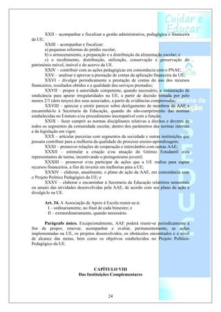 XXII – acompanhar e fiscalizar a gestão administrativa, pedagógica e financeira
da UE;
        XXIII – acompanhar e fiscalizar:
        a) pequenas reformas do prédio escolar;
        b) o armazenamento, a preparação e a distribuição da alimentação escolar; e
        c) o recebimento, distribuição, utilização, conservação e preservação do
patrimônio móvel, imóvel e do acervo da UE.
        XXIV – contribuir com as ações pedagógicas em consonância com o PNAE;
        XXV – analisar e aprovar a prestação de contas da aplicação financeira da UE;
        XXVI – divulgar periodicamente a prestação de contas do uso dos recursos
financeiros, resultados obtidos e a qualidade dos serviços prestados;
        XXVII – propor à autoridade competente, quando necessário, a instauração de
sindicância para apurar irregularidades na UE, a partir de decisão tomada por pelo
menos 2/3 (dois terços) dos seus associados, a partir de evidências comprovadas;
        XXVIII – apreciar e emitir parecer sobre desligamento de membros da AAE e
encaminhá-lo à Secretaria da Educação, quando do não-cumprimento das normas
estabelecidas no Estatuto e/ou procedimento incompatível com a função;
        XXIX – fazer cumprir as normas disciplinares relativas a direitos e deveres de
todos os segmentos da comunidade escolar, dentro dos parâmetros das normas internas
e da legislação em vigor;
        XXX – articular parcerias com segmentos da sociedade e outras instituições que
possam contribuir para a melhoria da qualidade do processo ensino-aprendizagem;
        XXXI – promover relações de cooperação e intercâmbio com outras AAE;
        XXXII – estimular a criação e/ou atuação do Grêmio Estudantil e/ou
representantes de turma, incentivando o protagonismo juvenil;
        XXXIII – promover e/ou participar de ações que a UE realiza para captar
recursos financeiros, a fim de investir em melhorias para a UE;
        XXXIV – elaborar, anualmente, o plano de ação da AAE, em consonância com
o Projeto Político Pedagógico da UE; e
        XXXV – elaborar e encaminhar à Secretaria da Educação relatórios semestrais
ou anuais das atividades desenvolvidas pela AAE, de acordo com seu plano de ação e
divulgá-lo na UE.

         Art. 34. A Associação de Apoio à Escola reunir-se-á:
          I – ordinariamente, no final de cada bimestre; e
          II – extraordinariamente, quando necessário.

       Parágrafo único. Excepcionalmente, AAE poderá reunir-se periodicamente a
fim de propor, renovar, acompanhar e avaliar, permanentemente, as ações
implementadas na UE, os projetos desenvolvidos, os obstáculos encontrados e o nível
de alcance das metas, bem como os objetivos estabelecidos no Projeto Político-
Pedagógico da UE.




                                   CAPÍTULO VIII
                           Das Instituições Complementares



                                           24
 