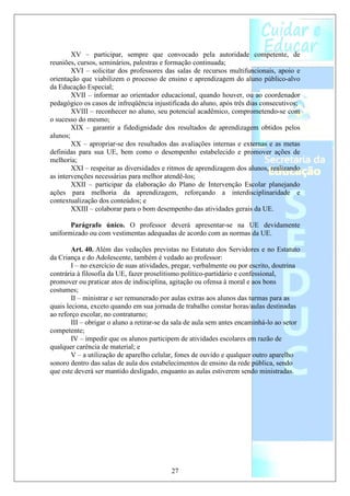 XV – participar, sempre que convocado pela autoridade competente, de
reuniões, cursos, seminários, palestras e formação continuada;
        XVI – solicitar dos professores das salas de recursos multifuncionais, apoio e
orientação que viabilizem o processo de ensino e aprendizagem do aluno público-alvo
da Educação Especial;
        XVII – informar ao orientador educacional, quando houver, ou ao coordenador
pedagógico os casos de infreqüência injustificada do aluno, após três dias consecutivos;
        XVIII – reconhecer no aluno, seu potencial acadêmico, comprometendo-se com
o sucesso do mesmo;
        XIX – garantir a fidedignidade dos resultados de aprendizagem obtidos pelos
alunos;
        XX – apropriar-se dos resultados das avaliações internas e externas e as metas
definidas para sua UE, bem como o desempenho estabelecido e promover ações de
melhoria;
        XXI – respeitar as diversidades e ritmos de aprendizagem dos alunos, realizando
as intervenções necessárias para melhor atendê-los;
        XXII – participar da elaboração do Plano de Intervenção Escolar planejando
ações para melhoria da aprendizagem, reforçando a interdisciplinaridade e
contextualização dos conteúdos; e
        XXIII – colaborar para o bom desempenho das atividades gerais da UE.

       Parágrafo único. O professor deverá apresentar-se na UE devidamente
uniformizado ou com vestimentas adequadas de acordo com as normas da UE.

        Art. 40. Além das vedações previstas no Estatuto dos Servidores e no Estatuto
da Criança e do Adolescente, também é vedado ao professor:
        I – no exercício de suas atividades, pregar, verbalmente ou por escrito, doutrina
contrária à filosofia da UE, fazer proselitismo político-partidário e confessional,
promover ou praticar atos de indisciplina, agitação ou ofensa à moral e aos bons
costumes;
        II – ministrar e ser remunerado por aulas extras aos alunos das turmas para as
quais leciona, exceto quando em sua jornada de trabalho constar horas/aulas destinadas
ao reforço escolar, no contraturno;
        III – obrigar o aluno a retirar-se da sala de aula sem antes encaminhá-lo ao setor
competente;
        IV – impedir que os alunos participem de atividades escolares em razão de
qualquer carência de material; e
        V – a utilização de aparelho celular, fones de ouvido e qualquer outro aparelho
sonoro dentro das salas de aula dos estabelecimentos de ensino da rede pública, sendo
que este deverá ser mantido desligado, enquanto as aulas estiverem sendo ministradas.




                                           27
 