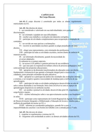 CAPÍTULO II
                                  Do Corpo Discente

       Art. 41. O corpo discente é constituído por todos os alunos regularmente
matriculados na UE.

        Art. 42. São direitos do aluno:
        I – ser considerado e valorizado em sua individualidade, sem qualquer
discriminação;
        II – ser orientado e ajudado em suas dificuldades;
        III – receber seus trabalhos e avaliações devidamente corrigidos;
        IV – participar de atividades complementares para recuperação e adaptação de
conteúdos;
        V – ser ouvido em suas queixas e reclamações;
        VI – recorrer às autoridades escolares quando se julgar prejudicado em seus
direitos;
        VII – eleger seus representantes, com orientação dos professores;
        VIII – participar de todas as atividades escolares, mesmo diante de carência de
material escolar;
        IX – ser informado oficialmente, quando da necessidade de:
        a) cursar adaptação;
        b) submeter-se a exames especiais.
        X – ter acesso à UE pública e gratuita próxima de sua residência;
        XI – que seus pais ou responsáveis tenham ciência do processo pedagógico, bem
como participar das propostas educacionais;
        XII – apropriar-se da dimensão transformadora da educação como um direito
fundamental e irrenunciável que garante a formação integral para o exercício da
cidadania, como princípio orientador da ação educativa;
        XIII – apropriar-se e participar da análise dos resultados das avaliações internas
e externas, e ser receptivo quanto à necessidade de mudança para a melhoria de sua
aprendizagem;
        XIV – participar de todas as atividades pedagógicas desenvolvidas na sala de
aula e outras destinadas à sua formação, bem como envolver-se com os espaços de
aprendizagens disponíveis no ambiente escolar;
        XV – ser assíduo e pontual às atividades desenvolvidas pela UE, respeitando a
carga horária vigente;
        XVI – receber informações sobre o seu aproveitamento escolar e sua freqüência
às aulas;
        XVII – participar como representante do Comitê Regional da Agenda Territorial
de Desenvolvimento Integrado a Alfabetização e Educação de Jovens e Adultos para a
melhoria da qualidade de ensino na UE; e
        XVIII – informar ao coordenador pedagógico, quando for o caso, a
impossibilidade de conciliar o seu horário de trabalho com a entrada para a 1ª aula.

       Art. 43. São deveres do aluno:
       I – respeitar os regulamentos e normas da UE;
       II – frequentar com assiduidade as aulas e as demais atividades oficiais da UE;




                                           28
 