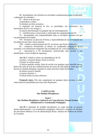 III– desempenhar com eficiência as atividades complementares para recuperação
e adequação de conteúdos;
        IV – abster-se de atos que:
        a) perturbem a ordem;
        b) ofendam aos bons costumes;
        c) importem em desacato às leis, às autoridades, aos professores, aos
funcionários da UE e aos colegas; e
        d) causem discriminação ou qualquer tipo de constrangimento;
        V – contribuir para a conservação e valorização dos equipamentos da UE;
        VI – desempenhar com responsabilidade todas as atividades escolares em que
sua participação for exigida;
        VII – formalizar, no prazo de 24 horas, a impossibilidade de sua participação nas
atividades de que trata o inciso anterior;
        VIII – cumprir as determinações da UE, nos prazos que forem estipulados;
        IX – comunicar formalmente ao diretor, ao coordenador pedagógico ou ao
secretário o seu afastamento temporário das atividades da UE, com justificativa; e
        X – apresentar-se à UE devidamente uniformizado, para facilitar a sua
identificação e como medida de segurança.

       Art. 44. É vedado ao aluno, nas dependências da UE:
       a) portar e consumir drogas, lícitas ou ilícitas;
       b) portar ou utilizar armas.
       c) utilizar aparelho celular, fones de ouvido e/ou qualquer outro aparelho sonoro
dentro das salas de aula dos estabelecimentos de ensino da rede pública; sendo que este
deverá ser mantido desligado, enquanto as aulas estiverem sendo ministradas;
       d) utilizar corretivo líquido;
       e) mascar chicletes; e
       f) utilizar bonés ou outra cobertura.

        Parágrafo único. Pelo não cumprimento de qualquer destes deveres, o aluno
estará sujeito às penalidades previstas neste Regimento.



                                  CAPÍTULO III
                              Das Medidas Disciplinares

                                     Seção I
     Das Medidas Disciplinares Aplicáveis ao Corpo Docente, Pessoal Técnico-
                  Administrativo e Coordenador Pedagógico

       Art. 45. A aplicação de medidas disciplinares ao corpo docente, ao pessoal
técnico-administrativo e ao coordenador pedagógico observará o disposto no Estatuto
dos Servidores Públicos Civis da administração direta e indireta dos Poderes do Estado
do Tocantins.




                                           29
 