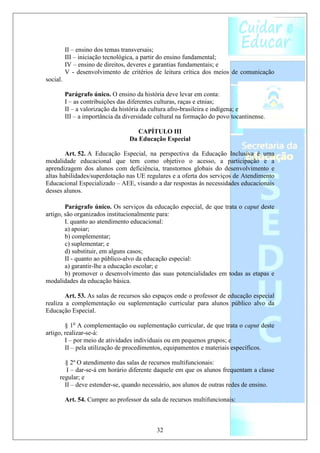 II – ensino dos temas transversais;
          III – iniciação tecnológica, a partir do ensino fundamental;
          IV – ensino de direitos, deveres e garantias fundamentais; e
          V - desenvolvimento de critérios de leitura crítica dos meios de comunicação
social.

          Parágrafo único. O ensino da história deve levar em conta:
          I – as contribuições das diferentes culturas, raças e etnias;
          II – a valorização da história da cultura afro-brasileira e indígena; e
          III – a importância da diversidade cultural na formação do povo tocantinense.

                                     CAPÍTULO III
                                  Da Educação Especial

        Art. 52. A Educação Especial, na perspectiva da Educação Inclusiva é uma
modalidade educacional que tem como objetivo o acesso, a participação e a
aprendizagem dos alunos com deficiência, transtornos globais do desenvolvimento e
altas habilidades/superdotação nas UE regulares e a oferta dos serviços de Atendimento
Educacional Especializado – AEE, visando a dar respostas às necessidades educacionais
desses alunos.

        Parágrafo único. Os serviços da educação especial, de que trata o caput deste
artigo, são organizados institucionalmente para:
        I. quanto ao atendimento educacional:
        a) apoiar;
        b) complementar;
        c) suplementar; e
        d) substituir, em alguns casos;
        II - quanto ao público-alvo da educação especial:
        a) garantir-lhe a educação escolar; e
        b) promover o desenvolvimento das suas potencialidades em todas as etapas e
modalidades da educação básica.

        Art. 53. As salas de recursos são espaços onde o professor de educação especial
realiza a complementação ou suplementação curricular para alunos público alvo da
Educação Especial.

        § 1o A complementação ou suplementação curricular, de que trata o caput deste
artigo, realizar-se-á:
        I – por meio de atividades individuais ou em pequenos grupos; e
        II – pela utilização de procedimentos, equipamentos e materiais específicos.

       § 2º O atendimento das salas de recursos multifuncionais:
        I – dar-se-á em horário diferente daquele em que os alunos frequentam a classe
     regular; e
       II – deve estender-se, quando necessário, aos alunos de outras redes de ensino.

          Art. 54. Cumpre ao professor da sala de recursos multifuncionais:



                                             32
 