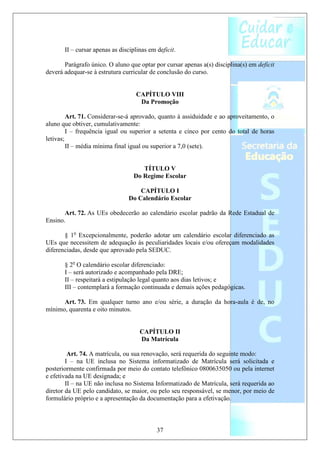 II – cursar apenas as disciplinas em deficit.

       Parágrafo único. O aluno que optar por cursar apenas a(s) disciplina(s) em deficit
deverá adequar-se à estrutura curricular de conclusão do curso.


                                    CAPÍTULO VIII
                                     Da Promoção

         Art. 71. Considerar-se-á aprovado, quanto à assiduidade e ao aproveitamento, o
aluno que obtiver, cumulativamente:
         I – frequência igual ou superior a setenta e cinco por cento do total de horas
letivas;
         II – média mínima final igual ou superior a 7,0 (sete).


                                      TÍTULO V
                                   Do Regime Escolar

                                    CAPÍTULO I
                                Do Calendário Escolar

       Art. 72. As UEs obedecerão ao calendário escolar padrão da Rede Estadual de
Ensino.

       § 1o Excepcionalmente, poderão adotar um calendário escolar diferenciado as
UEs que necessitem de adequação às peculiaridades locais e/ou ofereçam modalidades
diferenciadas, desde que aprovado pela SEDUC.

       § 2o O calendário escolar diferenciado:
       I – será autorizado e acompanhado pela DRE;
       II – respeitará a estipulação legal quanto aos dias letivos; e
       III – contemplará a formação continuada e demais ações pedagógicas.

      Art. 73. Em qualquer turno ano e/ou série, a duração da hora-aula é de, no
mínimo, quarenta e oito minutos.


                                     CAPÍTULO II
                                     Da Matrícula

         Art. 74. A matrícula, ou sua renovação, será requerida do seguinte modo:
        I – na UE inclusa no Sistema informatizado de Matrícula será solicitada e
posteriormente confirmada por meio do contato telefônico 0800635050 ou pela internet
e efetivada na UE designada; e
        II – na UE não inclusa no Sistema Informatizado de Matrícula, será requerida ao
diretor da UE pelo candidato, se maior, ou pelo seu responsável, se menor, por meio de
formulário próprio e a apresentação da documentação para a efetivação.



                                            37
 