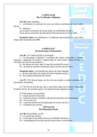 CAPÍTULO III
                               Dos Certificados e Diplomas

          Art. 85. Serão expedidos:
          I – certificados de conclusão de curso aos alunos concluintes de curso médio
básico;
          II – diplomas:
          a) aos alunos concluintes do ensino médio, na modalidade normal; e
          b) aos alunos concluintes da educação profissional técnica de nível médio.

        Parágrafo único. Os certificados e os diplomas discriminados no caput deste
artigo serão registrados pela DRE.



                                     CAPÍTULO IV
                              Da Incineração de Documentos

       Art. 86. A UE pode proceder à incineração:
       I – de documentos referentes à avaliação dos alunos submetidos a exames
especiais, a adaptação de estudos e regularização de vida escolar, depois de feitas as
anotações em livros de atas próprios;
       II – dos diários de classe, após 10 anos de conclusão do curso; e
       III – de cópia de atestado e declaração, após o término do ano letivo.

          Parágrafo único. A incineração dos diários de classe depende:
          I – de aprovação prévia do responsável pela inspeção escolar; e
          II – da completa certificação dos alunos.

      Art. 87. A UE deverá lançar, em livro de atas próprio, os dados referentes aos
documentos incinerados.

        § 1o No livro de atas de que trata o caput deste artigo deve constar a assinatura
do diretor da UE, do secretário geral e do responsável pela inspeção escolar.

          § 2o Não podem ser incinerados:
          I – o requerimento de matrícula;
          II – a pasta dos alunos contendo os documentos pessoais e de escolaridade;
          III – os livros de atas;
          IV – a pasta de documentos de legalização de cursos e da UE; e
          V – a freqüência do servidor.
                                        TÍTULO VII
                                    Das Disposições Finais

          Art. 88. São proibidas, na UE:
          I – a vivisseção de animais;
          II – a realização de atividades festivas com bebidas alcoólicas; e
          III – a hospedagem de terceiros que não sejam alunos e professores.



                                             41
 