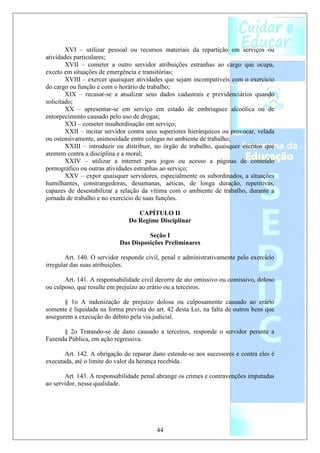 XVI – utilizar pessoal ou recursos materiais da repartição em serviços ou
atividades particulares;
        XVII – cometer a outro servidor atribuições estranhas ao cargo que ocupa,
exceto em situações de emergência e transitórias;
        XVIII – exercer quaisquer atividades que sejam incompatíveis com o exercício
do cargo ou função e com o horário de trabalho;
        XIX – recusar-se a atualizar seus dados cadastrais e previdenciários quando
solicitado;
        XX – apresentar-se em serviço em estado de embriaguez alcoólica ou de
entorpecimento causado pelo uso de drogas;
        XXI – cometer insubordinação em serviço;
        XXII – incitar servidor contra seus superiores hierárquicos ou provocar, velada
ou ostensivamente, animosidade entre colegas no ambiente de trabalho;
        XXIII – introduzir ou distribuir, no órgão de trabalho, quaisquer escritos que
atentem contra a disciplina e a moral;
        XXIV – utilizar a internet para jogos ou acesso a páginas de conteúdo
pornográfico ou outras atividades estranhas ao serviço;
        XXV – expor quaisquer servidores, especialmente os subordinados, a situações
humilhantes, constrangedoras, desumanas, aéticas, de longa duração, repetitivas,
capazes de desestabilizar a relação da vítima com o ambiente de trabalho, durante a
jornada de trabalho e no exercício de suas funções.

                                  CAPÍTULO II
                               Do Regime Disciplinar

                                      Seção I
                            Das Disposições Preliminares

        Art. 140. O servidor responde civil, penal e administrativamente pelo exercício
irregular das suas atribuições.

       Art. 141. A responsabilidade civil decorre de ato omissivo ou comissivo, doloso
ou culposo, que resulte em prejuízo ao erário ou a terceiros.

       § 1o A indenização de prejuízo dolosa ou culposamente causado ao erário
somente é liquidada na forma prevista do art. 42 desta Lei, na falta de outros bens que
assegurem a execução do débito pela via judicial.

      § 2o Tratando-se de dano causado a terceiros, responde o servidor perante a
Fazenda Pública, em ação regressiva.

       Art. 142. A obrigação de reparar dano estende-se aos sucessores e contra eles é
executada, até o limite do valor da herança recebida.

       Art. 143. A responsabilidade penal abrange os crimes e contravenções imputadas
ao servidor, nessa qualidade.




                                          44
 