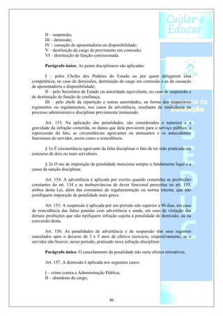II – suspensão;
       III – demissão;
       IV – cassação de aposentadoria ou disponibilidade;
       V – destituição de cargo de provimento em comissão;
       VI – destituição de função comissionada.

       Parágrafo único. As penas disciplinares são aplicadas:

        I – pelos Chefes dos Poderes do Estado ou por quem delegarem essa
competência, no caso de demissões, destituição de cargo em comissão e as de cassação
de aposentadoria e disponibilidade;
        II – pelo Secretário de Estado ou autoridade equivalente, no caso de suspensão e
de destituição de função de confiança;
        III – pelo chefe da repartição e outras autoridades, na forma dos respectivos
regimentos ou regulamentos, nos casos de advertência, resultante de sindicância ou
processo administrativo disciplinar previamente instaurado.

       Art. 153. Na aplicação das penalidades, são considerados a natureza e a
gravidade da infração cometida, os danos que dela provierem para o serviço público, a
repercussão do fato, as circunstâncias agravantes ou atenuantes e os antecedentes
funcionais do servidor, assim como a reincidência.

       § 1o É circunstância agravante da falta disciplinar o fato de ter sido praticada em
concurso de dois ou mais servidores.

       § 2o O ato de imposição da penalidade menciona sempre o fundamento legal e a
causa da sanção disciplinar.

        Art. 154. A advertência é aplicada por escrito quando cometidas as proibições
constantes do art. 134 e as inobservâncias de dever funcional prescritas no art. 133,
ambos desta Lei, além das constantes de regulamentação ou norma interna, que não
justifiquem imposição de penalidade mais grave.

       Art. 155. A suspensão é aplicada por um período não superior a 90 dias, em caso
de reincidência das faltas punidas com advertência e ainda, em caso de violação das
demais proibições que não tipifiquem infração sujeita à penalidade de demissão, ou na
conversão desta.

       Art. 156. As penalidades de advertência e de suspensão têm seus registros
cancelados após o decurso de 3 e 5 anos de efetivo exercício, respectivamente, se o
servidor não houver, nesse período, praticado nova infração disciplinar.

       Parágrafo único. O cancelamento da penalidade não surte efeitos retroativos.

       Art. 157. A demissão é aplicada nos seguintes casos:

       I – crime contra a Administração Pública;
       II – abandono de cargo;



                                           46
 