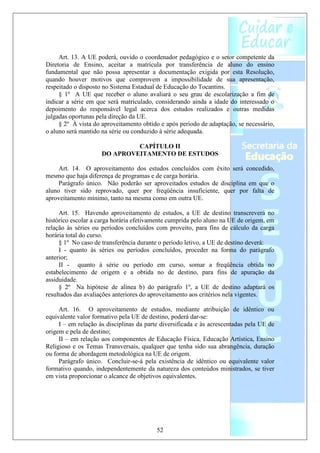 Art. 13. A UE poderá, ouvido o coordenador pedagógico e o setor competente da
Diretoria de Ensino, aceitar a matrícula por transferência de aluno do ensino
fundamental que não possa apresentar a documentação exigida por esta Resolução,
quando houver motivos que comprovem a impossibilidade de sua apresentação,
respeitado o disposto no Sistema Estadual de Educação do Tocantins.
     § 1º A UE que receber o aluno avaliará o seu grau de escolarização a fim de
indicar a série em que será matriculado, considerando ainda a idade do interessado o
depoimento do responsável legal acerca dos estudos realizados e outras medidas
julgadas oportunas pela direção da UE.
     § 2º À vista do aproveitamento obtido e após período de adaptação, se necessário,
o aluno será mantido na série ou conduzido à série adequada.

                              CAPÍTULO II
                     DO APROVEITAMENTO DE ESTUDOS

     Art. 14. O aproveitamento dos estudos concluídos com êxito será concedido,
mesmo que haja diferença de programas e de carga horária.
     Parágrafo único. Não poderão ser aproveitados estudos de disciplina em que o
aluno tiver sido reprovado, quer por freqüência insuficiente, quer por falta de
aproveitamento mínimo, tanto na mesma como em outra UE.

     Art. 15. Havendo aproveitamento de estudos, a UE de destino transcreverá no
histórico escolar a carga horária efetivamente cumprida pelo aluno na UE de origem, em
relação às séries ou períodos concluídos com proveito, para fins de cálculo da carga
horária total do curso.
     § 1º No caso de transferência durante o período letivo, a UE de destino deverá:
     I - quanto às séries ou períodos concluídos, proceder na forma do parágrafo
anterior;
     II - quanto à série ou período em curso, somar a freqüência obtida no
estabelecimento de origem e a obtida no de destino, para fins de apuração da
assiduidade.
     § 2º Na hipótese de alínea b) do parágrafo 1º, a UE de destino adaptará os
resultados das avaliações anteriores do aproveitamento aos critérios nela vigentes.

     Art. 16. O aproveitamento de estudos, mediante atribuição de idêntico ou
equivalente valor formativo pela UE de destino, poderá dar-se:
     I – em relação às disciplinas da parte diversificada e às acrescentadas pela UE de
origem e pela de destino;
     II – em relação aos componentes de Educação Física, Educação Artística, Ensino
Religioso e os Temas Transversais, qualquer que tenha sido sua abrangência, duração
ou forma de abordagem metodológica na UE de origem.
     Parágrafo único. Concluir-se-á pela existência de idêntico ou equivalente valor
formativo quando, independentemente da natureza dos conteúdos ministrados, se tiver
em vista proporcionar o alcance de objetivos equivalentes.




                                          52
 