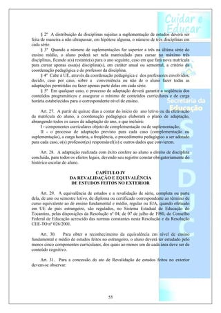 § 2º A distribuição de disciplinas sujeitas a suplementação de estudos deverá ser
feita de maneira a não ultrapassar, em hipótese alguma, o número de três disciplinas em
cada série.
      § 3º Quando o número de suplementações for superior a três na última série do
ensino médio, o aluno poderá ser nela matriculado para cursar no máximo três
disciplinas, ficando a(s) restante(s) para o ano seguinte, caso em que fará nova matrícula
para cursar apenas essa(s) disciplina(s), em caráter anual ou semestral, a critério da
coordenação pedagógica e do professor da disciplina.
      § 4º Cabe à UE, através da coordenação pedagógica e dos professores envolvidos,
decidir, caso por caso, sobre a conveniência ou não de o aluno fazer todas as
adaptações permitidas ou fazer apenas parte delas em cada série.
      § 5º Em qualquer caso, o processo de adaptação deverá garantir a seqüência dos
conteúdos programáticos e assegurar o mínimo de conteúdos curriculares e de carga
horária estabelecidos para o correspondente nível de ensino.

     Art. 27. A partir de quinze dias a contar do início do ano letivo ou da efetivação
da matrícula do aluno, a coordenação pedagógica elaborará o plano de adaptação,
abrangendo todos os casos de adaptação do ano, e que incluirá:
     I - componentes curriculares objeto de complementação ou de suplementação;
     II - o processo de adaptação previsto para cada caso (complementação ou
suplementação), a carga horária, a freqüência, o procedimento pedagógico a ser adotado
para cada caso, o(s) professor(es) responsável(is) e outros dados que convierem.

     Art. 28. A adaptação realizada com êxito confere ao aluno o direito de disciplina
concluída, para todos os efeitos legais, devendo seu registro constar obrigatoriamente do
histórico escolar do aluno.

                               CAPÍTULO IV
                     DA REVALIDAÇÃO E EQUIVALÊNCIA
                      DE ESTUDOS FEITOS NO EXTERIOR

     Art. 29. A equivalência de estudos e a revalidação de série, completa ou parte
dela, de ano ou semestre letivo, de diploma ou certificado correspondente ao término de
curso equivalente ao de ensino fundamental e médio, regular ou EJA, quando efetuado
em UE de país estrangeiro, são regulados, no Sistema Estadual de Educação do
Tocantins, pelas disposições da Resolução nº 04, de 07 de julho de 1980, do Conselho
Federal de Educação acrescido das normas constantes nesta Resolução e da Resolução
CEE-TO nº 026/2001.

     Art. 30.    Para obter o reconhecimento da equivalência em nível de ensino
fundamental e médio de estudos feitos no estrangeiro, o aluno deverá ter estudado pelo
menos cinco componentes curriculares, dos quais ao menos um de cada área deve ser de
conteúdo cognitivo.

    Art. 31. Para a concessão do ato de Revalidação de estudos feitos no exterior
devem-se observar:




                                           55
 