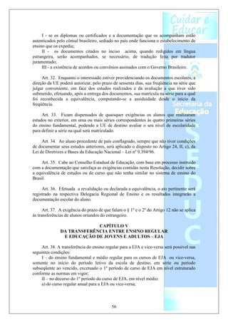 I - se os diplomas ou certificados e a documentação que os acompanham estão
autenticados pelo cônsul brasileiro, sediado no país onde funciona o estabelecimento de
ensino que os expediu;
     II - os documentos citados no inciso acima, quando redigidos em língua
estrangeira, serão acompanhados, se necessário, de tradução feita por tradutor
juramentado;
     III - a existência de acordos ou convênios assinados com o Governo Brasileiro.

     Art. 32. Enquanto o interessado estiver providenciando os documentos escolares, a
direção da UE poderá autorizar, pelo prazo de sessenta dias, sua freqüência na série que
julgar conveniente, em face dos estudos realizados e da avaliação a que tiver sido
submetido, efetuando, após a entrega dos documentos, sua matrícula na série para a qual
foi reconhecida a equivalência, computando-se a assiduidade desde o início da
freqüência.

     Art. 33. Ficam dispensados de quaisquer exigências os alunos que realizaram
estudos no exterior, em uma ou mais séries correspondentes às quatro primeiras séries
do ensino fundamental, podendo a UE de destino avaliar o seu nível de escolaridade
para definir a série na qual será matriculado.

     Art. 34. Ao aluno procedente de país conflagrado, sempre que não tiver condições
de documentar seus estudos anteriores, será aplicado o disposto no Artigo 24, II, c), da
Lei de Diretrizes e Bases da Educação Nacional – Lei nº 9.394/96.

     Art. 35. Cabe ao Conselho Estadual de Educação, com base em processo instruído
com a documentação que satisfaça as exigências contidas nesta Resolução, decidir sobre
a equivalência de estudos ou de curso que não tenha similar no sistema de ensino do
Brasil.

     Art. 36. Efetuada a revalidação ou declarada a equivalência, o ato pertinente será
registrado na respectiva Delegacia Regional de Ensino e os resultados integrarão a
documentação escolar do aluno.

      Art. 37. A exigência do prazo de que falam o § 1º e o 2º do Artigo 12 não se aplica
às transferências de alunos oriundos do estrangeiro.

                            CAPÍTULO V
               DA TRANSFERÊNCIA ENTRE ENSINO REGULAR
                E EDUCAÇÃO DE JOVENS E ADULTOS – EJA

     Art. 38. A transferência do ensino regular para a EJA e vice-versa será possível nas
seguintes condições:
     I – do ensino fundamental e médio regular para os cursos de EJA ou vice-versa,
somente no início do período letivo da escola de destino, em série ou período
subseqüente ao vencido, excetuado o 1º período de curso de EJA em nível estruturado
conforme as normas em vigor;
     II – no decurso do 1º período do curso de EJA, em nível médio:
     a) do curso regular anual para a EJA ou vice-versa;



                                           56
 
