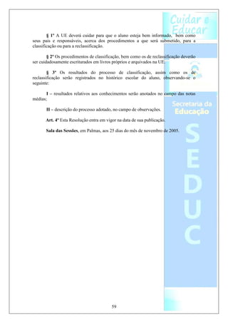 § 1º A UE deverá cuidar para que o aluno esteja bem informado, bem como
seus pais e responsáveis, acerca dos procedimentos a que será submetido, para a
classificação ou para a reclassificação.

        § 2º Os procedimentos de classificação, bem como os de reclassificação deverão
ser cuidadosamente escriturados em livros próprios e arquivados na UE.

        § 3º Os resultados do processo de classificação, assim como os de
reclassificação serão registrados no histórico escolar do aluno, observando-se o
seguinte:

       I – resultados relativos aos conhecimentos serão anotados no campo das notas
médias;

       II – descrição do processo adotado, no campo de observações.

      Art. 4º Esta Resolução entra em vigor na data de sua publicação.

       Sala das Sessões, em Palmas, aos 25 dias do mês de novembro de 2005.




                                         59
 
