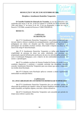 RESOLUÇÃO Nº 105, DE 22 DE SETEMBRO DE 2006.

                Disciplina o Atendimento Domiciliar Temporário


       O Conselho Estadual de Educação do Tocantins, no uso das atribuições a ele
conferidas pelo inciso V do Art. 10 da Lei Federal nº 9.394/96, de 20 de dezembro de
1996, pela alínea “e” do inciso X do Art. 33 de seu Regimento, e tendo em vista o
Parecer nº 322/2006, exarado do Processo nº 2006/2700/004142,

       RESOLVE:

                                   CAPÍTULO I
                                  DA DEFINIÇÃO

        Art. 1º O Atendimento Domiciliar Temporário é uma prática excepcional que
tem por objetivo oferecer condições de acompanhamento e participação nas atividades
pedagógicas aos alunos em situações que lhes impossibilitem a freqüência e a
participação nas atividades escolares normais, observando o disposto na alínea (a) do
inciso II do artigo 8º desta Resolução.

        Art. 2º O Atendimento Domiciliar Temporário se define pela dispensa da
exigibilidade de presença do aluno nas aulas, substituída, essa presença, por
programação especial definida pelos professores do ano e/ou série/disciplina juntamente
com a Coordenação Pedagógica; com o objetivo de dar continuidade ao processo de
ensino e aprendizagem.

       Art. 3º As unidades escolares do Sistema Estadual de Ensino, de acordo com as
condições disponíveis e conforme o conteúdo curricular das disciplinas, poderão
conceder Atendimento Domiciliar Temporário para seus alunos que assim o requeiram,
nos moldes desta Resolução.

       Art. 4º O disposto nesta Resolução aplica-se somente a alunos regularmente
matriculados na educação básica.


                        CAPÍTULO II
 DA APLICABILIDADE DO ATENDIMENTO DOMICILIAR TEMPORÁRIO

       Art. 5º O Atendimento Domiciliar Temporário deve ser solicitado, quando da
observação do problema que impedir o aluno de manter freqüência normal em aula, não
sendo concedido, em hipótese alguma, com data e efeitos retroativos.

      Art. 6º O Atendimento Domiciliar Temporário será concedido por período de
tempo nunca inferior a quinze dias.




                                          60
 