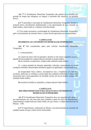 Art. 7º O Atendimento Domiciliar Temporário não poderá ser concedido por
período de tempo que ultrapasse ou impeça a conclusão dos semestres ou períodos
letivos.

       § 1º É permitida a renovação de Atendimento Domiciliar Temporário durante o
semestre letivo, devidamente fundamentada e com apresentação de novo atestado ou
laudo médico, observando-se o disposto nesta Resolução.

     § 2º Em sendo necessária a continuidade do Atendimento Domiciliar Temporário,
após o encerramento do semestre letivo, o aluno deverá apresentar novo requerimento.


                          CAPÍTULO III
       DO DIREITO AO ATENDIMENTO DOMICILIAR TEMPORÁRIO

     Art. 8º São considerados aptos para solicitar Atendimento Domiciliar
Temporário:

       I - a aluna gestante:

      a) a partir do oitavo mês de gestação e durante os três meses seguintes ao parto,
quando tal necessidade for comprovada por atestado ou laudo médico;
      b) em situações excepcionais, comprovadas mediante laudo médico.

       II - o aluno portador de afecções adquiridas, infecções, traumatismos ou outras
condições mórbidas, determinados distúrbios agudos ou agudizados, caracterizados por:

       a) incapacidade física relativa, incompatível com a freqüência aos trabalhos
escolares, desde que se verifique a conservação das condições intelectuais e emocionais
necessárias para o prosseguimento da atividade escolar em novos moldes, comprovada
mediante laudo médico;

       b) ocorrência isolada ou esporádica, comprovada por laudo médico.


                        CAPÍTULO IV
       DOS PROCEDIMENTOS PARA SOLICITAR O ATENDIMENTO
                   DOMICILIAR TEMPORÁRIO

       Art. 9º O Atendimento Domiciliar Temporário deve ser requerido pelo aluno ou
por representante seu, até cinco dias úteis contados a partir do início do impedimento,
expressamente comprovado por laudo médio em que conste o código Internacional da
Doença – CID.

       § 1º O requerimento, endereçado ao Diretor, será protocolizado na secretaria da
unidade escolar em que o aluno estiver matriculado.




                                          61
 