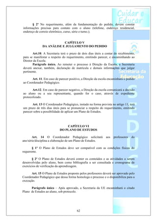§ 2º No requerimento, além da fundamentação do pedido, devem constar
informações precisas para contato com o aluno (telefone, endereço residencial,
endereço de correio eletrônico, curso, série e turno.);


                           CAPÍTULO V
               DA ANÁLISE E JULGAMENTO DO PEDIDO

       Art.10. A Secretaria terá o prazo de dois dias úteis a contar do recebimento,
para se manifestar a respeito do requerimento, emitindo parecer, e encaminhando ao
Diretor da Escola.
       Parágrafo único. Ao remeter o processo à Direção da Escola, a Secretaria
deverá anexar, também, declaração de matrícula e demais informações que julgar
pertinente.

      Art. 11. Em caso de parecer positivo, a Direção da escola encaminhará o pedido
ao Coordenador Pedagógico.

       Art.12. Em caso de parecer negativo, a Direção da escola comunicará a decisão
ao aluno ou a seu representante, quando for o caso, através de expediente
protocolizado.

       Art. 13 O Coordenador Pedagógico, instado na forma prevista no artigo 11, terá
um prazo de três dias úteis para se pronunciar a respeito do requerimento, emitindo
parecer sobre a possibilidade de aplicar um Plano de Estudos.



                               CAPÍTULO VI
                           DO PLANO DE ESTUDOS

       Art. 14 O Coordenador Pedagógico solicitará             aos   professores   do
ano/série/disciplina a elaboração de um Plano de Estudos.

       § 1º O Plano de Estudos deve ser compatível com as condições físicas do
requerente.

       § 2º O Plano de Estudos deverá conter os conteúdos e as atividades a serem
desenvolvidas pelo aluno, bem como bibliografia a ser consultada e cronograma de
exercícios de verificação da aprendizagem.

      Art. 15 O Plano de Estudos proposto pelos professores deverá ser aprovado pelo
Coordenador Pedagógico que dessa forma homologa o processo e o disponibiliza para a
execução.

      Parágrafo único – Após aprovado, a Secretaria da UE encaminhará o citado
Plano de Estudos ao aluno, sob protocolo.




                                        62
 