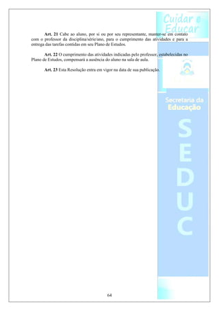 Art. 21 Cabe ao aluno, por si ou por seu representante, manter-se em contato
com o professor da disciplina/série/ano, para o cumprimento das atividades e para a
entrega das tarefas contidas em seu Plano de Estudos.

       Art. 22 O cumprimento das atividades indicadas pelo professor, estabelecidas no
Plano de Estudos, compensará a ausência do aluno na sala de aula.

       Art. 23 Esta Resolução entra em vigor na data de sua publicação.




                                         64
 
