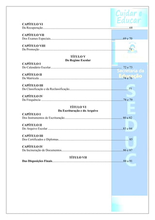 CAPÍTULO VI
Da Recuperação...............................................................................................................68

CAPÍTULO VII
Dos Exames Especiais.............................................................................................69 e 70

CAPÍTULO VIII
Da Promoção ..................................................................................................................71

                                                     TÍTULO V
                                                  Do Regime Escolar
CAPÍTULO I
Do Calendário Escolar........................................................................................... 72 e 73

CAPÍTULO II
Da Matrícula ...........................................................................................................74 a 76

CAPÍTULO III
Da Classificação e da Reclassificação............................................................................77

CAPÍTULO IV
Da Frequência .........................................................................................................78 e 79

                                                 TÍTULO VI
                                         Da Escrituração e do Arquivo
CAPÍTULO I
Dos Instrumentos de Escrituração.......................................................................... 80 a 82

CAPÍTULO II
Do Arquivo Escolar ................................................................................................83 e 84

CAPÍTULO III
Dos Certificados e Diplomas.......................................................................................... 85

CAPÍTULO IV
Da Incineração de Documentos...............................................................................86 e 87

                                            TÍTULO VII
Das Disposições Finais...........................................................................................88 a 91
 