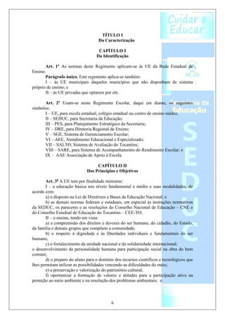 TÍTULO I
                                   Da Caracterização

                                   CAPÍTULO I
                                  Da Identificação

       Art. 1º As normas deste Regimento aplicam-se às UE da Rede Estadual de
Ensino.
       Parágrafo único. Este regimento aplica-se também:
       I – às UE municipais daqueles municípios que não disponham de sistema
próprio de ensino; e
       II – às UE privadas que optarem por ele.

      Art. 2º Usam-se neste Regimento Escolar, daqui em diante, os seguintes
símbolos:
      I – UE, para escola estadual, colégio estadual ou centro de ensino médio;
      II – SEDUC, para Secretaria da Educação;
      III – PES, para Planejamento Estratégico da Secretaria;
      IV – DRE, para Diretoria Regional de Ensino;
      V – SGE, Sistema de Gerenciamento Escolar;
      VI – AEE, Atendimento Educacional e Especializado;
      VII – SALTO, Sistema de Avaliação do Tocantins;
      VIII – SARE, para Sistema de Acompanhamento do Rendimento Escolar; e
      IX – AAE Associação de Apoio à Escola.

                                  CAPÍTULO II
                             Dos Princípios e Objetivos

       Art. 3o A UE tem por finalidade ministrar:
       I – a educação básica nos níveis fundamental e médio e suas modalidades, de
acordo com:
       a) o disposto na Lei de Diretrizes e Bases da Educação Nacional; e
       b) as demais normas federais e estaduais, em especial as instruções normativas
da SEDUC, os pareceres e as resoluções do Conselho Nacional de Educação – CNE e
do Conselho Estadual de Educação do Tocantins – CEE-TO;
       II – o ensino, tendo em vista:
       a) a compreensão dos direitos e deveres do ser humano, do cidadão, do Estado,
da família e demais grupos que compõem a comunidade;
       b) o respeito à dignidade e às liberdades individuais e fundamentais do ser
humano;
       c) o fortalecimento da unidade nacional e da solidariedade internacional;
o desenvolvimento da personalidade humana para participação social na obra do bem
comum;
       d) o preparo do aluno para o domínio dos recursos científicos e tecnológicos que
lhes permitam utilizar as possibilidades vencendo as dificuldades do meio;
       e) a preservação e valorização do patrimônio cultural;
       f) oportunizar a formação de valores e atitudes para a participação ativa na
proteção ao meio ambiente e na resolução dos problemas ambientais; e



                                          6
 