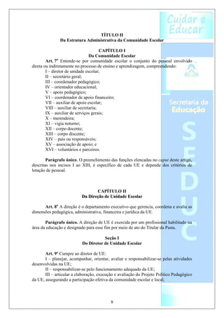 TÍTULO II
               Da Estrutura Administrativa da Comunidade Escolar

                                       CAPÍTULO I
                                 Da Comunidade Escolar
        Art. 7o Entende-se por comunidade escolar o conjunto do pessoal envolvido
direta ou indiretamente no processo de ensino e aprendizagem, compreendendo:
        I – diretor de unidade escolar;
        II – secretário geral;
        III – coordenador pedagógico;
        IV – orientador educacional;
        V – apoio pedagógico;
        VI – coordenador de apoio financeiro;
        VII – auxiliar de apoio escolar;
        VIII – auxiliar de secretaria;
        IX – auxiliar de serviços gerais;
        X – merendeira;
        XI – vigia noturno;
        XII – corpo docente;
        XIII – corpo discente;
        XIV – pais ou responsáveis;
        XV – associação de apoio; e
        XVI – voluntários e parceiros.

        Parágrafo único. O preenchimento das funções elencadas no caput deste artigo,
descritas nos incisos I ao XIII, é específico de cada UE e depende dos critérios de
lotação de pessoal.



                                  CAPÍTULO II
                           Da Direção de Unidade Escolar

      Art. 8o A direção é o departamento executivo que gerencia, coordena e avalia as
dimensões pedagógica, administrativa, financeira e jurídica da UE.

       Parágrafo único. A direção de UE é exercida por um profissional habilitado na
área da educação e designado para esse fim por meio de ato do Titular da Pasta.

                                      Seção I
                           Do Diretor de Unidade Escolar

       Art. 9º Cumpre ao diretor de UE:
       I – planejar, acompanhar, orientar, avaliar e responsabilizar-se pelas atividades
desenvolvidas na UE;
       II – responsabilizar-se pelo funcionamento adequado da UE;
       III – articular a elaboração, execução e avaliação do Projeto Político Pedagógico
da UE, assegurando a participação efetiva da comunidade escolar e local;



                                           8
 