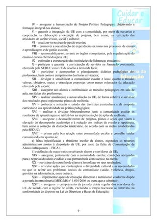 IV – assegurar a humanização do Projeto Político Pedagógico objetivando a
formação integral dos alunos;
        V – garantir a integração da UE com a comunidade, por meio de parcerias e
cooperação na elaboração e execução de projetos, bem como, na realização das
atividades de caráter cívico, social e cultural;
        VI – atualizar-se na área de gestão escolar;
        VII – promover a socialização de experiências exitosas nos processos de ensino
e aprendizagem e de gestão escolar;
        VIII – responsabilizar-se, perante os órgãos competentes, pela regularização do
ensino e cursos oferecidos pela UE;
        IX – estimular a estruturação das instituições de lideranças estudantis;
        X – participar e garantir a participação do servidor na formação continuada,
oferecida pela SEDUC e/ou UE de acordo a demanda local;
        XI – participar e acompanhar o planejamento didático pedagógico dos
professores, bem como o cumprimento das horas atividades;
        XII – divulgar e sensibilizar a comunidade escolar e local quanto a missão,
valores, objetivos, metas e estratégias propostas como marco orientador da educação
oferecida pela escola;
        XIII – assegurar aos alunos a continuidade do trabalho pedagógico em sala de
aula, nas faltas dos professores;
        XIV – realizar anualmente a autoavaliação da UE, de forma coletiva e servir-se
dos resultados para implementar planos de melhoria;
        XV – conhecer e articular o estudo das diretrizes curriculares e da proposta
curricular e sua aplicabilidade na prática pedagógica;
        XVI – analisar e divulgar bimestralmente junto a comunidade escolar os
resultados de aprendizagem e utilizá-los na implementação de ações de melhoria;
        XVII – assegurar o desenvolvimento de projetos, planos e ações que visem à
elevação do desempenho acadêmico e à redução dos índices de evasão e repetência,
bem como a correção da distorção idade/série, de acordo com as metas estabelecidas
pela SEDUC;
        XVIII – primar pela boa relação entre comunidade escolar e conselho tutelar
comunicando-lhe quanto às:
        a) faltas injustificadas e abandono escolar de alunos, esgotados os recursos
administrativos postos à disposição da UE, por meio da ficha de Comunicação de
Alunos Infrequentes – FICAI;
        b) evidências de maus tratos envolvendo alunos e servidores da UE;
        XIX – assegurar, juntamente com a comunidade escolar, condições adequadas
para o regresso do aluno evadido e sua permanência com sucesso na escola;
        XX – participar do conselho de classe e homologar os seus resultados;
        XXI – articular ações que contemplem a diversidade cultural e as necessidades
no que se refere aos problemas sociais da comunidade (saúde, violência, drogas,
gravidez na adolescência, entre outras);
        XXII – implementar ações de educação alimentar e nutricional, conforme dispõe
a portaria interministerial MEC/MS nº 1.010/2006 ou outra que a substituir;
        XXIII – assegurar o cumprimento da jornada diária regular dos servidores da
UE, de acordo com o regime de oferta, excluindo o tempo reservado ao intervalo, na
conformidade do disposto na Lei de Diretrizes e Bases da Educação;




                                          9
 