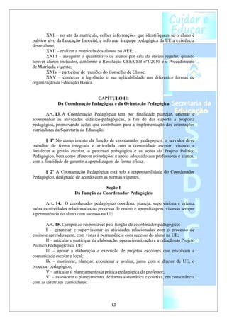 XXI – no ato da matrícula, colher informações que identifiquem se o aluno é
publico alvo da Educação Especial, e informar à equipe pedagógica da UE a existência
desse aluno;
        XXII – realizar a matrícula dos alunos no AEE;
        XXIII – assegurar o quantitativo de alunos por sala do ensino regular, quando
houver alunos incluídos, conforme a Resolução CEE/CEB nº1/2010 e o Procedimento
de Matrícula vigente;
        XXIV – participar de reuniões do Conselho de Classe;
        XXV – conhecer a legislação e sua aplicabilidade nas diferentes formas de
organização da Educação Básica.


                                CAPÍTULO III
              Da Coordenação Pedagógica e da Orientação Pedagógica

       Art. 13. A Coordenação Pedagógica tem por finalidade planejar, orientar e
acompanhar as atividades didático-pedagógicas, a fim de dar suporte à proposta
pedagógica, promovendo ações que contribuam para a implementação das orientações
curriculares da Secretaria da Educação.

        § 1º No cumprimento da função de coordenador pedagógico, o servidor deve
trabalhar de forma integrada e articulada com a comunidade escolar, visando a
fortalecer a gestão escolar, o processo pedagógico e as ações do Projeto Político
Pedagógico, bem como oferecer orientações e apoio adequado aos professores e alunos,
com a finalidade de garantir a aprendizagem de forma eficaz.

      § 2º A Coordenação Pedagógica está sob a responsabilidade do Coordenador
Pedagógico, designado de acordo com as normas vigentes.

                                     Seção I
                       Da Função de Coordenador Pedagógico

       Art. 14. O coordenador pedagógico coordena, planeja, supervisiona e orienta
todas as atividades relacionadas ao processo de ensino e aprendizagem, visando sempre
à permanência do aluno com sucesso na UE.

        Art. 15. Cumpre ao responsável pela função de coordenador pedagógico:
        I – gerenciar e supervisionar as atividades relacionadas com o processo de
ensino e aprendizagem, com vistas à permanência com sucesso do aluno na UE;
        II – articular e participar da elaboração, operacionalização e avaliação do Projeto
Político Pedagógico da UE;
        III – apoiar a elaboração e execução de projetos escolares que envolvam a
comunidade escolar e local;
        IV – monitorar, planejar, coordenar e avaliar, junto com o diretor de UE, o
processo pedagógico;
        V – articular o planejamento da prática pedagógica do professor;
        VI – assessorar o planejamento, de forma sistemática e coletiva, em consonância
com as diretrizes curriculares;



                                            12
 