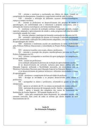 VII – orientar e monitorar a escrituração nos diários de classe, visando ao
cumprimento do planejamento, frequência e carga horária total de cada disciplina;
        VIII – estimular a utilização de diferentes recursos didático-tecnológicos,
espaços e tempos escolares;
        IX – orientar os professores no desenvolvimento dos projetos de ensino e
aprendizagem, em conformidade com o referencial e proposta curriculares, com a
utilização dos recursos tecnológicos e de forma interdisciplinar;
        X – monitorar o processo de avaliação contínua, recuperação paralela, exames
especiais, adaptação e aproveitamento de estudo e, ainda, programa individual de estudo
e avaliação, quando for o caso;
        XI – articular, planejar e participar da formação continuada dos docentes da UE;
        XII – estimular a participação do docente na Formação Continuada programada
pela UE, monitorando a aplicação dos conhecimentos adquiridos, com foco no resultado
da aprendizagem dos alunos;
        XIII – monitorar o rendimento escolar em atendimento às metas estabelecidas
pelas Políticas Públicas Educacionais e consolidadas no Projeto Político Pedagógico da
UE;
        XIV – promover reuniões com os pais, alunos e professores;
        XV – articular a execução dos projetos interdisciplinares previstos no Projeto
Político Pedagógico da UE;
        XVI – orientar e acompanhar os auxiliares de apoio pedagógico no cumprimento
de suas atribuições;
        XVII – assistir aos professores:
        a) na condução adequada do processo de avaliação do aproveitamento escolar;
        b) no desenvolvimento do currículo, inclusive para alunos público alvo da
Educação Especial, atribuindo a flexibilidade necessária, em consonância com as
Diretrizes Curriculares Nacionais para Educação Especial na Educação Básica; e
        c) no desenvolvimento de práticas inclusivas e diferentes necessidades e ritmos
de aprendizagem;
        XVIII – monitorar o cumprimento da hora-atividade do professor;
        XIX – divulgar as atividades e os projetos desenvolvidos pelos alunos e
professores;
        XX – acompanhar os alunos e professores, orientando-os quanto as relações
interpessoais;
        XXI – apoiar os servidores da UE e os alunos na promoção de eventos culturais;
        XXII – participar do processo de integração escola / família / comunidade;
        XXIII – apoiar a atuação dos estagiários dos cursos de licenciatura das
Instituições de Ensino Superior – IES quando lotados na UE; e
        XXIV – zelar pelo cumprimento deste Regimento, do calendário escolar e da
estrutura curricular, bem como de todas as normas que dizem respeito ao bom
funcionamento da UE.



                                     Seção II
                             Da Orientação Pedagógica




                                          13
 