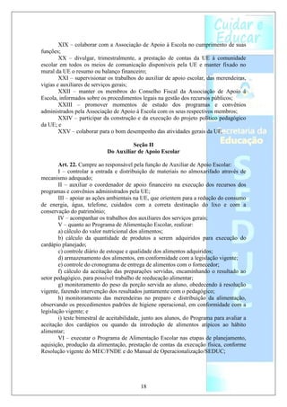 XIX – colaborar com a Associação de Apoio à Escola no cumprimento de suas
funções;
        XX – divulgar, trimestralmente, a prestação de contas da UE à comunidade
escolar em todos os meios de comunicação disponíveis pela UE e manter fixado no
mural da UE o resumo ou balanço financeiro;
        XXI – supervisionar os trabalhos do auxiliar de apoio escolar, das merendeiras,
vigias e auxiliares de serviços gerais;
        XXII – manter os membros do Conselho Fiscal da Associação de Apoio à
Escola, informados sobre os procedimentos legais na gestão dos recursos públicos;
        XXIII – promover momentos de estudo dos programas e convênios
administrados pela Associação de Apoio à Escola com os seus respectivos membros;
        XXIV – participar da construção e da execução do projeto político pedagógico
da UE; e
        XXV – colaborar para o bom desempenho das atividades gerais da UE.

                                       Seção II
                             Do Auxiliar de Apoio Escolar

        Art. 22. Cumpre ao responsável pela função de Auxiliar de Apoio Escolar:
        I – controlar a entrada e distribuição de materiais no almoxarifado através de
mecanismo adequado;
        II – auxiliar o coordenador de apoio financeiro na execução dos recursos dos
programas e convênios administrados pela UE;
        III – apoiar as ações ambientais na UE, que orientem para a redução do consumo
de energia, água, telefone, cuidados com a correta destinação do lixo e com a
conservação do patrimônio;
        IV – acompanhar os trabalhos dos auxiliares dos serviços gerais;
        V – quanto ao Programa de Alimentação Escolar, realizar:
        a) cálculo do valor nutricional dos alimentos;
        b) cálculo da quantidade de produtos a serem adquiridos para execução do
cardápio planejado;
        c) controle diário de estoque e qualidade dos alimentos adquiridos;
        d) armazenamento dos alimentos, em conformidade com a legislação vigente;
        e) controle do cronograma de entrega de alimentos com o fornecedor;
        f) cálculo da aceitação das preparações servidas, encaminhando o resultado ao
setor pedagógico, para possível trabalho de reeducação alimentar;
        g) monitoramento do peso da porção servida ao aluno, obedecendo á resolução
vigente, fazendo intervenção dos resultados juntamente com o pedagógico;
        h) monitoramento das merendeiras no preparo e distribuição da alimentação,
observando os procedimentos padrões de higiene operacional, em conformidade com a
legislação vigente; e
        i) teste bimestral de aceitabilidade, junto aos alunos, do Programa para avaliar a
aceitação dos cardápios ou quando da introdução de alimentos atípicos ao hábito
alimentar;
        VI – executar o Programa de Alimentação Escolar nas etapas de planejamento,
aquisição, produção da alimentação, prestação de contas da execução física, conforme
Resolução vigente do MEC/FNDE e do Manual de Operacionalização/SEDUC;




                                           18
 