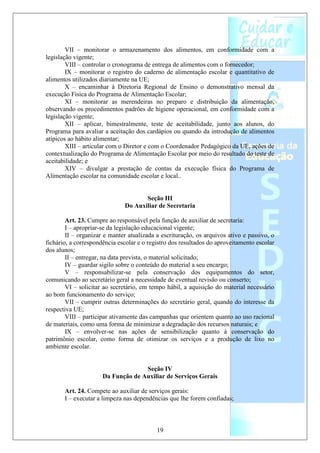 VII – monitorar o armazenamento dos alimentos, em conformidade com a
legislação vigente;
        VIII – controlar o cronograma de entrega de alimentos com o fornecedor;
        IX – monitorar o registro do caderno de alimentação escolar e quantitativo de
alimentos utilizados diariamente na UE;
        X – encaminhar à Diretoria Regional de Ensino o demonstrativo mensal da
execução Física do Programa de Alimentação Escolar;
        XI – monitorar as merendeiras no preparo e distribuição da alimentação,
observando os procedimentos padrões de higiene operacional, em conformidade com a
legislação vigente;
        XII – aplicar, bimestralmente, teste de aceitabilidade, junto aos alunos, do
Programa para avaliar a aceitação dos cardápios ou quando da introdução de alimentos
atípicos ao hábito alimentar;
        XIII – articular com o Diretor e com o Coordenador Pedagógico da UE, ações de
contextualização do Programa de Alimentação Escolar por meio do resultado do teste de
aceitabilidade; e
        XIV – divulgar a prestação de contas da execução física do Programa de
Alimentação escolar na comunidade escolar e local..


                                     Seção III
                              Do Auxiliar de Secretaria

        Art. 23. Cumpre ao responsável pela função de auxiliar de secretaria:
        I – apropriar-se da legislação educacional vigente;
        II – organizar e manter atualizada a escrituração, os arquivos ativo e passivo, o
fichário, a correspondência escolar e o registro dos resultados do aproveitamento escolar
dos alunos;
        II – entregar, na data prevista, o material solicitado;
        IV – guardar sigilo sobre o conteúdo do material a seu encargo;
        V – responsabilizar-se pela conservação dos equipamentos do setor,
comunicando ao secretário geral a necessidade de eventual revisão ou conserto;
        VI – solicitar ao secretário, em tempo hábil, a aquisição do material necessário
ao bom funcionamento do serviço;
        VII – cumprir outras determinações do secretário geral, quando do interesse da
respectiva UE;
        VIII – participar ativamente das campanhas que orientem quanto ao uso racional
de materiais, como uma forma de minimizar a degradação dos recursos naturais; e
        IX – envolver-se nas ações de sensibilização quanto à conservação do
patrimônio escolar, como forma de otimizar os serviços e a produção de lixo no
ambiente escolar.


                                    Seção IV
                      Da Função de Auxiliar de Serviços Gerais

       Art. 24. Compete ao auxiliar de serviços gerais:
       I – executar a limpeza nas dependências que lhe forem confiadas;



                                           19
 