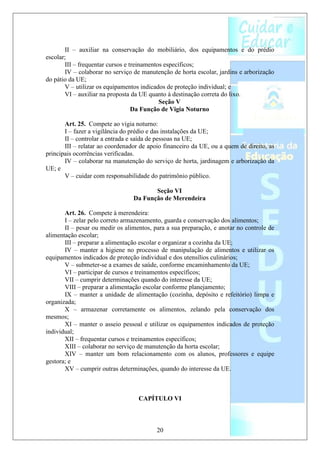II – auxiliar na conservação do mobiliário, dos equipamentos e do prédio
escolar;
       III – frequentar cursos e treinamentos específicos;
       IV – colaborar no serviço de manutenção de horta escolar, jardins e arborização
do pátio da UE;
       V – utilizar os equipamentos indicados de proteção individual; e
       VI – auxiliar na proposta da UE quanto à destinação correta do lixo.
                                            Seção V
                                  Da Função de Vigia Noturno

       Art. 25. Compete ao vigia noturno:
       I – fazer a vigilância do prédio e das instalações da UE;
       II – controlar a entrada e saída de pessoas na UE;
       III – relatar ao coordenador de apoio financeiro da UE, ou a quem de direito, as
principais ocorrências verificadas.
       IV – colaborar na manutenção do serviço de horta, jardinagem e arborização da
UE; e
       V – cuidar com responsabilidade do patrimônio público.

                                        Seção VI
                                 Da Função de Merendeira

       Art. 26. Compete à merendeira:
       I – zelar pelo correto armazenamento, guarda e conservação dos alimentos;
       II – pesar ou medir os alimentos, para a sua preparação, e anotar no controle de
alimentação escolar;
       III – preparar a alimentação escolar e organizar a cozinha da UE;
       IV – manter a higiene no processo de manipulação de alimentos e utilizar os
equipamentos indicados de proteção individual e dos utensílios culinários;
       V – submeter-se a exames de saúde, conforme encaminhamento da UE;
       VI – participar de cursos e treinamentos específicos;
       VII – cumprir determinações quando do interesse da UE;
       VIII – preparar a alimentação escolar conforme planejamento;
       IX – manter a unidade de alimentação (cozinha, depósito e refeitório) limpa e
organizada;
       X – armazenar corretamente os alimentos, zelando pela conservação dos
mesmos;
       XI – manter o asseio pessoal e utilizar os equipamentos indicados de proteção
individual;
       XII – frequentar cursos e treinamentos específicos;
       XIII – colaborar no serviço de manutenção da horta escolar;
       XIV – manter um bom relacionamento com os alunos, professores e equipe
gestora; e
       XV – cumprir outras determinações, quando do interesse da UE.



                                   CAPÍTULO VI



                                          20
 