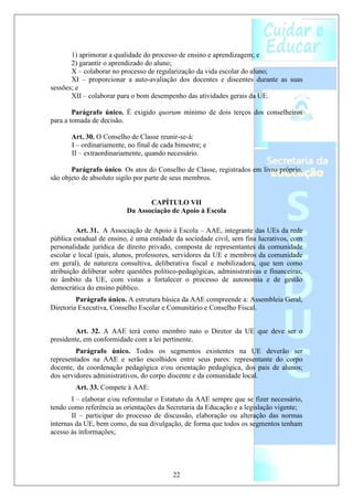 1) aprimorar a qualidade do processo de ensino e aprendizagem; e
       2) garantir o aprendizado do aluno;
       X – colaborar no processo de regularização da vida escolar do aluno;
       XI – proporcionar a auto-avaliação dos docentes e discentes durante as suas
sessões; e
       XII – colaborar para o bom desempenho das atividades gerais da UE.

        Parágrafo único. É exigido quorum mínimo de dois terços dos conselheiros
para a tomada de decisão.

       Art. 30. O Conselho de Classe reunir-se-á:
       I – ordinariamente, no final de cada bimestre; e
       II – extraordinariamente, quando necessário.

       Parágrafo único. Os atos do Conselho de Classe, registrados em livro próprio,
são objeto de absoluto sigilo por parte de seus membros.


                                 CAPÍTULO VII
                          Da Associação de Apoio à Escola

         Art. 31. A Associação de Apoio à Escola – AAE, integrante das UEs da rede
pública estadual de ensino, é uma entidade da sociedade civil, sem fins lucrativos, com
personalidade jurídica de direito privado, composta de representantes da comunidade
escolar e local (pais, alunos, professores, servidores da UE e membros da comunidade
em geral), de natureza consultiva, deliberativa fiscal e mobilizadora, que tem como
atribuição deliberar sobre questões político-pedagógicas, administrativas e financeiras,
no âmbito da UE, com vistas a fortalecer o processo de autonomia e de gestão
democrática do ensino público.
         Parágrafo único. A estrutura básica da AAE compreende a: Assembleia Geral,
Diretoria Executiva, Conselho Escolar e Comunitário e Conselho Fiscal.


         Art. 32. A AAE terá como membro nato o Diretor da UE que deve ser o
presidente, em conformidade com a lei pertinente.
         Parágrafo único. Todos os segmentos existentes na UE deverão ser
representados na AAE e serão escolhidos entre seus pares: representante do corpo
docente, da coordenação pedagógica e/ou orientação pedagógica, dos pais de alunos;
dos servidores administrativos, do corpo discente e da comunidade local.
        Art. 33. Compete à AAE:
       I – elaborar e/ou reformular o Estatuto da AAE sempre que se fizer necessário,
tendo como referência as orientações da Secretaria da Educação e a legislação vigente;
       II – participar do processo de discussão, elaboração ou alteração das normas
internas da UE, bem como, da sua divulgação, de forma que todos os segmentos tenham
acesso às informações;




                                           22
 