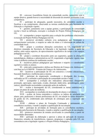 III – convocar Assembleias Gerais da comunidade escolar, juntamente com a
equipe diretiva, quando houver a necessidade de discussão de assuntos pertinentes à sua
competência;
        IV – participar da adequação, quando necessário, do calendário escolar e
fiscalizar o seu cumprimento, observando as normas estabelecidas pela Secretaria da
Educação e a legislação vigente;
        V – garantir, juntamente com a equipe gestora, a participação da comunidade
escolar e local na definição, execução e avaliação do Projeto Político Pedagógico da
UE;
        VI – acompanhar e propor sugestões para a solução dos problemas relacionados
à execução do Projeto Político Pedagógico da UE;
        VII – promover atividades culturais e/ou pedagógicas que favoreçam o
enriquecimento curricular, o respeito ao saber do aluno e à valorização da cultura da
comunidade local;
        VIII – propor e coordenar alterações curriculares na UE, respeitando as
diretrizes emanadas da Secretaria da Educação e da legislação vigente, a partir da
análise, entre outros aspectos, do aproveitamento significativo do tempo e dos espaços
pedagógicos na UE;
        IX – propor e coordenar discussões junto aos segmentos, quanto às alterações
metodológicas, didáticas e administrativas na UE, respeitando a legislação vigente, com
vistas à melhoria contínua do rendimento escolar;
        X – incentivar práticas pedagógicas que traduzam o respeito e o atendimento
equitativo a todos os alunos;
        XI – zelar pelo cumprimento e defesa aos Direitos da Criança e do Adolescente,
com base na Lei 8.069/90 – Estatuto da Criança e do Adolescente;
        XII – incentivar a participação da UE em concursos e eventos educacionais,
buscando benefícios e melhorias para a mesma;
        XIII – participar da organização, coordenação e divulgação dos eventos
realizados na UE e estimular a participação da comunidade escolar e local;
        XIV – acompanhar a evolução dos indicadores educacionais (frequência,
promoção, aprovação, reprovação, evasão, distorção idade-série, aprendizagem, entre
outros), identificando necessidades e propondo ações de melhoria;
        XV – avaliar o desempenho da UE, considerando as metas estabelecidas e
propor um plano de ações de melhoria;
        XVI – acompanhar os resultados de desempenho de alunos e servidores;
        XVII – avaliar, de forma sistemática e coletiva, os índices de satisfação dos
alunos, pais, professores e demais profissionais da UE, em relação às várias dimensões
da gestão da UE, colaborando para definição de estratégias para a superação das
fragilidades;
        XVIII – elaborar o plano de Formação Continuada e permanente dos
conselheiros escolares, visando a ampliar a qualificação de sua atuação;
        XIX – participar de atividades de formação para os conselheiros escolares,
realizadas pela Secretaria da Educação, visando a ampliar a qualificação de sua atuação;
        XX – promover momentos de estudos envolvendo os conselheiros, a partir de
necessidades detectadas;
        XXI – participar da elaboração e aprovar o plano de aplicação de recursos
financeiros oriundos de transferências, repasses, programas e captados pela UE, em
consonância com a legislação vigente e o Projeto Político Pedagógico;



                                          23
 
