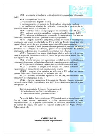 XXII – acompanhar e fiscalizar a gestão administrativa, pedagógica e financeira
da UE;
        XXIII – acompanhar e fiscalizar:
        a) pequenas reformas do prédio escolar;
        b) o armazenamento, a preparação e a distribuição da alimentação escolar; e
        c) o recebimento, distribuição, utilização, conservação e preservação do
patrimônio móvel, imóvel e do acervo da UE.
        XXIV – contribuir com as ações pedagógicas em consonância com o PNAE;
        XXV – analisar e aprovar a prestação de contas da aplicação financeira da UE;
        XXVI – divulgar periodicamente a prestação de contas do uso dos recursos
financeiros, resultados obtidos e a qualidade dos serviços prestados;
        XXVII – propor à autoridade competente, quando necessário, a instauração de
sindicância para apurar irregularidades na UE, a partir de decisão tomada por pelo
menos 2/3 (dois terços) dos seus associados, a partir de evidências comprovadas;
        XXVIII – apreciar e emitir parecer sobre desligamento de membros da AAE e
encaminhá-lo à Secretaria da Educação, quando do não-cumprimento das normas
estabelecidas no Estatuto e/ou procedimento incompatível com a função;
        XXIX – fazer cumprir as normas disciplinares relativas a direitos e deveres de
todos os segmentos da comunidade escolar, dentro dos parâmetros das normas internas
e da legislação em vigor;
        XXX – articular parcerias com segmentos da sociedade e outras instituições que
possam contribuir para a melhoria da qualidade do processo ensino-aprendizagem;
        XXXI – promover relações de cooperação e intercâmbio com outras AAE;
        XXXII – estimular a criação e/ou atuação do Grêmio Estudantil e/ou
representantes de turma, incentivando o protagonismo juvenil;
        XXXIII – promover e/ou participar de ações que a UE realiza para captar
recursos financeiros, a fim de investir em melhorias para a UE;
        XXXIV – elaborar, anualmente, o plano de ação da AAE, em consonância com
o Projeto Político Pedagógico da UE; e
        XXXV – elaborar e encaminhar à Secretaria da Educação relatórios semestrais
ou anuais das atividades desenvolvidas pela AAE, de acordo com seu plano de ação e
divulgá-lo na UE.

         Art. 34. A Associação de Apoio à Escola reunir-se-á:
          I – ordinariamente, no final de cada bimestre; e
          II – extraordinariamente, quando necessário.

       Parágrafo único. Excepcionalmente, AAE poderá reunir-se periodicamente a
fim de propor, renovar, acompanhar e avaliar, permanentemente, as ações
implementadas na UE, os projetos desenvolvidos, os obstáculos encontrados e o nível
de alcance das metas, bem como os objetivos estabelecidos no Projeto Político-
Pedagógico da UE.




                                   CAPÍTULO VIII
                           Das Instituições Complementares



                                           24
 