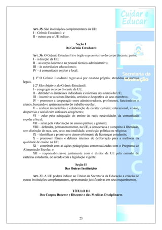 Art. 35. São instituições complementares da UE:
          I – Grêmio Estudantil; e
          II - outras que a UE indicar.

                                        Seção I
                                  Do Grêmio Estudantil

          Art. 36. O Grêmio Estudantil é o órgão representativo do corpo discente, junto:
          I – à direção da UE;
          II – ao corpo docente e ao pessoal técnico-administrativo;
          III – às autoridades educacionais;
          IV – à comunidade escolar e local.

          § 1o O Grêmio Estudantil reger-se-á por estatuto próprio, atendidas as normas
legais.
        § 2o São objetivos do Grêmio Estudantil:
        I – congregar o corpo discente da UE;
        II – defender os interesses individuais e coletivos dos alunos da UE;
        III – incentivar a cultura literária, artística e desportiva de seus membros;
        IV – promover a cooperação entre administradores, professores, funcionários e
alunos, buscando o aprimoramento do trabalho escolar;
        V – realizar intercâmbio e colaboração de caráter cultural, educacional, cívico,
desportivo e social com entidades congêneres;
        VI – zelar pela adequação do ensino às reais necessidades da comunidade
escolar e local;
        VII – zelar pela valorização do ensino público e gratuito;
        VIII – defender, permanentemente, na UE, a democracia e o respeito à liberdade,
sem distinção de raça, cor, sexo, nacionalidade, convicção política ou religiosa;
        IX – identificar e promover o desenvolvimento de lideranças estudantis;
        X – promover fóruns e debates internos de deliberação para a melhoria da
qualidade de ensino na UE;
        XI – contribuir com as ações pedagógicas contextualizadas com o Programa de
Alimentação Escolar; e
        XII – responsabilizar-se juntamente com o diretor da UE pela emissão de
carteiras estudantis, de acordo com a legislação vigente.

                                        Seção II
                                  Das Outras Instituições

        Art. 37. A UE poderá indicar ao Titular da Secretaria da Educação a criação de
outras instituições complementares, apresentando justificativas em seus requerimentos.


                                     TÍTULO III
               Dos Corpos Docente e Discente e das Medidas Disciplinares




                                             25
 