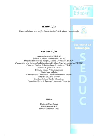 ELABORAÇÃO

    Coordenadoria de Informações Educacionais, Certificações e Normatização




                              COLABORAÇÃO

                          Assessoria Jurídica / SEDUC
                   Diretoria de Ensino Fundamental / SEDUC
         Diretoria da Educação Indígena, Rural e Diversidade /SEDUC
Coordenadoria de Informações Educacionais Certificações e Normatização / SEDUC
            Conselho Estadual de Educação do Tocantins – CEE/TO
                         Diretorias Regionais de Ensino
                       Diretoria Ensino Profissionalizante
                              Diretoria de Inclusão
            Coordenadoria Capacitação Desenvolvimento de Pessoal
                           Diretoria de Apoio Escolar
                      Coordenadoria de Gestão Educacional
               Superintendência de Desenvolvimento de Educação




                                   Revisão

                             Danilo de Melo Souza
                              Romão Pereira Neri
                           Tibúrcio Gabino de Sousa
 