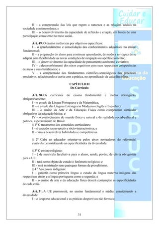 II – a compreensão das leis que regem a natureza e as relações sociais na
sociedade contemporânea; e
        III – o desenvolvimento da capacidade de reflexão e criação, em busca de uma
participação consciente no meio social.

       Art. 49. O ensino médio tem por objetivos específicos:
       I – o aprofundamento e consolidação dos conhecimentos adquiridos no ensino
fundamental;
       II – a preparação do aluno para continuar aprendendo, de modo a ser capaz de se
adaptar com flexibilidade as novas condições de ocupação ou aperfeiçoamento;
       III – o desenvolvimento da capacidade de pensamento autônomo e criativo;
       IV – o desenvolvimento dos eixos cognitivos com suas respectivas competências
de áreas e suas habilidades; e
       V – a compreensão dos fundamentos científico-tecnológicos dos processos
produtivos, relacionando a teoria com a prática, no aprendizado de cada disciplina.

                                    CAPÍTULO II
                                    Do Currículo

        Art. 50. Os currículos do ensino fundamental e médio abrangerão,
obrigatoriamente:
        I – o estudo da Língua Portuguesa e da Matemática;
        II – o estudo das Línguas Estrangeiras Modernas (Inglês e Espanhol);
        III – o ensino da Arte e da Educação Física como componente curricular
obrigatório da educação básica; e
        IV – o conhecimento do mundo físico e natural e da realidade social-cultural e
política, especialmente do Brasil.
        § 1o O tratamento dos conteúdos curriculares:
        I – é pautado na perspectiva sócio-interacionista; e
        II – visa a desenvolver habilidades e competências.

       § 2o Cabe ao educador orientar-se pelos eixos norteadores do referencial
       curricular, considerando as especificidades da diversidade.

       § 3o O ensino religioso:
        I - é de matrícula facultativa para o aluno, sendo, porém, de oferta obrigatória
para a UE;
       II - terá como objeto de estudo o fenômeno religioso; e
       III - será ministrado sem quaisquer formas de proselitismo.
       § 4 o Aos povos indígenas:
       I – garantir como primeira língua o estudo da língua materna indígena das
respectivas etnias e a língua portuguesa como a segunda; e
       II – o ensino da arte e da educação física deverá contemplar as especificidades
de cada etnia.

       Art. 51. A UE promoverá, no ensino fundamental e médio, considerando a
diversidade:
       I – o desporto educacional e as práticas desportivas não formais;



                                          31
 