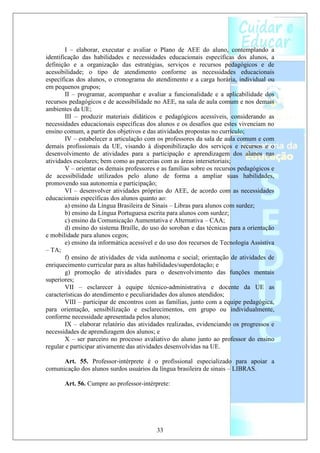 I – elaborar, executar e avaliar o Plano de AEE do aluno, contemplando a
identificação das habilidades e necessidades educacionais específicas dos alunos, a
definição e a organização das estratégias, serviços e recursos pedagógicos e de
acessibilidade; o tipo de atendimento conforme as necessidades educacionais
específicas dos alunos, o cronograma do atendimento e a carga horária, individual ou
em pequenos grupos;
        II – programar, acompanhar e avaliar a funcionalidade e a aplicabilidade dos
recursos pedagógicos e de acessibilidade no AEE, na sala de aula comum e nos demais
ambientes da UE;
        III – produzir materiais didáticos e pedagógicos acessíveis, considerando as
necessidades educacionais específicas dos alunos e os desafios que estes vivenciam no
ensino comum, a partir dos objetivos e das atividades propostas no currículo;
        IV – estabelecer a articulação com os professores da sala de aula comum e com
demais profissionais da UE, visando à disponibilização dos serviços e recursos e o
desenvolvimento de atividades para a participação e aprendizagem dos alunos nas
atividades escolares; bem como as parcerias com as áreas intersetoriais;
        V – orientar os demais professores e as famílias sobre os recursos pedagógicos e
de acessibilidade utilizados pelo aluno de forma a ampliar suas habilidades,
promovendo sua autonomia e participação;
        VI – desenvolver atividades próprias do AEE, de acordo com as necessidades
educacionais específicas dos alunos quanto ao:
        a) ensino da Língua Brasileira de Sinais – Libras para alunos com surdez;
        b) ensino da Língua Portuguesa escrita para alunos com surdez;
        c) ensino da Comunicação Aumentativa e Alternativa – CAA;
        d) ensino do sistema Braille, do uso do soroban e das técnicas para a orientação
e mobilidade para alunos cegos;
        e) ensino da informática acessível e do uso dos recursos de Tecnologia Assistiva
– TA;
        f) ensino de atividades de vida autônoma e social; orientação de atividades de
enriquecimento curricular para as altas habilidades/superdotação; e
        g) promoção de atividades para o desenvolvimento das funções mentais
superiores;
        VII – esclarecer à equipe técnico-administrativa e docente da UE as
características do atendimento e peculiaridades dos alunos atendidos;
        VIII – participar de encontros com as famílias, junto com a equipe pedagógica,
para orientação, sensibilização e esclarecimentos, em grupo ou individualmente,
conforme necessidade apresentada pelos alunos;
        IX – elaborar relatório das atividades realizadas, evidenciando os progressos e
necessidades de aprendizagem dos alunos; e
        X – ser parceiro no processo avaliativo do aluno junto ao professor do ensino
regular e participar ativamente das atividades desenvolvidas na UE.

      Art. 55. Professor-intérprete é o profissional especializado para apoiar a
comunicação dos alunos surdos usuários da língua brasileira de sinais – LIBRAS.

       Art. 56. Cumpre ao professor-intérprete:




                                          33
 