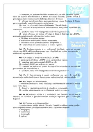 I – interpretar, de maneira simultânea e consecutiva, as aulas do ensino regular,
salas de recursos multifuncionais e demais atividades escolares, quando houver a
presença de alunos surdos usuários da Língua Brasileira de Sinais;
       II – oferecer suporte aos alunos que necessitam da Língua Brasileira de Sinais
para comunicação, garantindo seu processo inclusivo;
       III – atuar em todos os níveis e modalidades da Educação Básica;
       IV – ter acesso ao planejamento do professor titular, para garantir a qualidade de
sua atuação;
       V – colaborar para o bom desempenho das atividades gerais da UE;
       VI – atuar colocando em prática o Código de Ética do Intérprete de LIBRAS,
primando, principalmente, pelos quesitos básicos como:
       a) fidelidade ao texto interpretado;
       b) neutralidade em relação ao assunto interpretado;
       c) confidencialidade quanto ao conteúdo interpretado; e
       VII – exercer suas atividades segundo as normas vigentes.

       Art. 57. Professor-instrutor é o profissional habilitado conforme normas
vigentes em LIBRAS/Língua Portuguesa, com a finalidade de ensinar alunos surdos e
ouvintes a Língua Brasileira de Sinais.

        Art. 58. Compete ao professor-instrutor de LIBRAS:
        I – promover a difusão de LIBRAS a toda a comunidade escolar;
        II – incentivar a aprendizagem de LIBRAS na UE.
        III – ensinar LIBRAS aos professores e alunos;
        IV – orientar os professores quanto às adaptações metodológicas necessárias
para o ensino dos alunos surdos; e
        V – colaborar para o bom desempenho das atividades gerais da UE.

      Art. 59. O Guia-interprete é aquele profissional que serve de canal de
comunicação (audiovisual) entre o Surdocego e o meio no qual ele está interagindo.

        Art. 60. Compete ao Guia-Intérprete:
       I – mediar à comunicação com o surdocego, colaborando com a interação prática
deste com o meio;
       II – descrever o que ocorre em torno da situação de comunicação; e
       III – auxiliar o deslocamento e a mobilidade do surdocego no meio.

       Art. 61. O professor auxiliar é o profissional com formação inicial para o
exercício de docência e, preferencialmente, formação específica para a Educação
Especial.

      Art. 62. Compete ao professor auxiliar:
      I – apoiar o aluno público alvo da Educação Especial incluído no ensino regular,
com comprometimentos que requeiram auxílio na UE, quanto aos aspectos:
      a) pedagógico;
      b) locomoção;
      c) alimentação;
      d) higiene;



                                           34
 